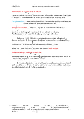 João Martins                  legenda das abreviaturas e setas no rodapé


sobreposição de estratos ou lei de Stenon

numa sucessão de estratos q/ ñ experimentam deformação, cada estrato é + velho do
q/ aqueles q/ o sobrepõem e + recente do q/ aqueles que lhe são subjacentes

Datação absoluta      determinação da idade das formações geológicas referida em
               valores numéricos, geral/ milhões de anos (M.a.)

datação radiométrica        técnica + rigorosa p/ determinar a idade absoluta

baseia-se na desintegração regular de isótopos radiactivos naturais;
ñ é afetada por condições ambientais (temperatura, pressão, etc.).

      Os átomos iniciais d’1 isótopo radiactivo designam-se por isótopo-pai. Os
átomos resultantes da desintegração do isótopo-pai denominam-se isótopos-filhos.

Ocorre sempre no sentido da obtenção de átomos-filhos + estáveis

Verifica-se a libertação de partículas nucleares       radiactividade

Semitransformação, semivida ou meia vida

Tempo necessário p/ q/ se dê a desintegração de metade do nº de átomos iniciais de
uma amostra, originando átomos-filhos estáveis

       O método radiométrico pode ser utilizado na datação de rochas magmáticas. Ñ
pode ser utilizado na datação de rochas sedimentares nem metamórficas pq. Os seus
constituintes provieram de rochas preexistentes.




-implica          q/ - que       + - mais        c/ - com          qd - quando≠/≠s –
diferente/diferentes       d’ - de        ñ - não         tb. - tambémqualquercoisa/ -
qualquercoisaMENTE± - mais ou menosmto. - muito>/>s – maior/maiores                  / -
devido a
 