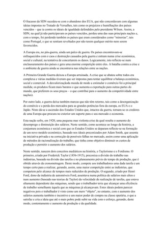 O fracasso da SDN sucedeu-se com o abandono dos EUA, que não concordavam com algumas
ideias impostas no Tratado de Versalhes, tais como os prejuízos e humilhações dos países
vencidos – que ia contra os ideais de igualdade defendidos pelo presidente Wilson. Assim, a
SDN, na qual já não participavam os países vencidos, perdeu uma das suas principais nações e,
com o tempo, foi perdendo também os países que eram considerados como “minorias”, tais
como Portugal, e que se sentiam revoltados por não terem qualquer mérito nem serem
favorecidos.

A Europa era, no pós-guerra, ainda um palco de guerra. Os países encontravam-se
enfraquecidos com o caos e destruição causados pela guerra e entram numa crise económica,
social e cultural, na tentativa de concertarem os danos. Logicamente, isto reflecte-se num
enclausuramento dos países e gera uma enorme competição entre eles. A batalha contra a crise e
o ambiente de guerra ainda se encontrava nas relações entre as nações.

A Primeira Grande Guerra deixou a Europa arruinada. A crise que se abateu sobre todos era
complexa e várias medidas tiveram que ser impostas para tentar equilibrar a balança económica,
social e comercial. A desvalorizaçãoda moeda de modo a estimular o comércio foi a principal
medida; os produtos ficam mais baratos o que aumenta a exportação para outras partes do
mundo, que preferem os seus preços – o que contribui para o aumento da competitividade entre
nações).

Por outro lado, a guerra deixa também marcas que não têm retorno, tais como a desorganização
do comércio e a perda dos mercados para as grandes potências fora da europa, os EUA e o
Japão. Nisto dá-se a ascensão dos Estados Unidos que, intactos da guerra, tornam-se os credores
de uma Europa que procura no exterior um suporte para o seu mercado e economia.

Esta nação sofre, em 1920, uma pequena mas violenta crise da qual resulta o aumento do
desemprego e diminuição dos salários. Neste sentido, como acontece ao longo da história, a
conjuntura económica e social com que os Estados Unidos se deparam reflecte-se na formação
de um novo modelo económico, baseado nos ideais preconizados por Adam Smith, que assenta
na iniciativa privada e na correcção de possíveis falhas no mercado, assim como uma aplicação
de métodos de racionalização do trabalho, que tinha como objetivo diminuir os custos de
produção e permitir o aumento dos salários.

Neste sentido, nascem dois conceitos mediáticos na história, o Taylorismo e o Fordismo. O
primeiro, criado por Frederick Taylor (1856-1915), preconiza a divisão do trabalho nas
indústrias, baseado na divisão das tarefas e no planeamento prévio do tempo de produção, que é
obtido através da cronometragem. Deste modo, compete aos trabalhadores uma dada tarefa e um
tempo certo para a realizar, gerando, assim, uma maior competição entre as indústrias, que
competem pelo alcance de tempos mais reduzidos de produção. O segundo, criado por Henri
Ford, dono da indústria de automóveis Ford, assentava numa política de salários mais altos e
num aumento (baseado nas teorias de Taylor) da velocidade de realização de tarefas, que estava
altamente dependente das máquinas, sendo que o trabalhador teria que alcançar uma eficiência
de trabalho semelhante àquela que as máquinas já alcançavam. Estes ideais podem parecer
negativos pois o trabalhador é visto como um mero “objeto”, no entanto, com o aumento dos
salários aumenta também o incentivo e um maior poder de compra na classe operária, o que a
satisfaz e cria a ideia que até o mais pobre pode subir na vida com o esforço, gerando, deste
modo, contentamento e aumento da produção e da qualidade.
 