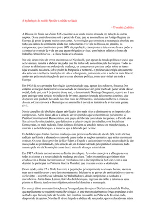 A Implantação do modelo Marxista-Leninista na Rússia
                                                                              - O modelo Soviético
A Rússia em finais do século XIX encontrava-se ainda muito atrasada em relação às outras
nações. O seu controlo estava sob o poder do Czar, que se assemelhava ao Antigo Regime da
Europa, já posto de parte muitos anos antes. A revolução que terminou a monarquia absoluta em
todos os cantos do continente ainda não tinha marcas visíveis na Rússia, no entanto, os
camponeses, que constituíam quase 90% da população, começavam a inteirar-se do seu poder e
a contrariar o modo de vida em que eram obrigados a viver, com baixos salários e horas de
trabalho extraordinárias – a classe baixa era abusada.

No seio deste reino de terror encontrava-se Nicolau II, que apesar da tensão política e social que
se levantava, resistia a abdicar do poder que lhe tinha sido concedido pela hierarquia. Todas as
classes se debatiam com o desejo de mudança, os camponeses queriam poder sobre as terras
(que estavam, na altura, sob o poder da burguesia e nobreza), o proletariado exigia um aumento
dos salários e melhores condições de vida e a burguesia, juntamente com a nobreza mais liberal,
ansiavam pela modernização do país e a sua abertura política, como era visível em toda a
Europa.

Em 1905 dá-se a primeira Revolução do proletariado que, apesar dos esforços, fracassa. No
entanto, consegue demonstrar a necessidade de mudança e até gerar medo do poder desta classe
social, dado que, em 9 de janeiro desse ano, o denominado Domingo Sangrento, o povo sai à rua
para entregar uma petição no palácio de inverno, quando é parada pelas tropas czarinas, que
disparam sem piedade deixando no chão mais de 200 mortos, incluindo mulheres e crianças.
Assim, o Czar convoca a Duma (que se assemelha à corte) na tentativa de evitar uma guerra
civil.

Neste conselho são abolidos alguns privilégios dos mais ricos e diminuem-se os impostos dos
camponeses. Além disso, dá-se a criação de três partidos que concorrem ao parlamento: o
Partido Constitucional Democrático, um grupo de liberais com ideais burgueses; o Partido dos
Socialistas Revolucionários, que defendem a colectivização do trabalho; e os Socialistas
Democratas, os mais radicais. Estes últimos dividem-se em dois ramos: os mencheviques, a
minoria e os bolcheviques, a maioria, que é liderada por Lenine.

Os bolcheviques trarão enormes mudanças nas primeiras décadas do século XX, tento efeitos
radicais na Rússia e alterando o curso de quase todas as nações europeias, que neles encontram
o medo. Os seus ideais provêm de Karl Marx e Engels e caracterizam-se pela necessidade de dar
mais poder ao proletariado, pela criação de um Estado liderado pelo partido Comunista, tudo
assente pela via da Revolução como único meio de alcançar estas ideias.

Em 1917 a Rússia encontrava-se no limiar do colapso. A tensão começava a albergar-se em
todas as classes e a necessidade de mudança era clara. Todos os partidos que tinham sido
criados com a Duma encontravam-se revoltados com a incompetência do Czar e com a sua
decisão de participar na Primeira Guerra Mundial, que trouxera o caos e destruição.

Deste modo, entre 22 e 28 de fevereiro a população, principalmente as classes baixas, saem às
ruas para manifestarem o seu descontentamento. Iniciam-se as greves do proletariado e criam-se
as Sovietes – assembleias lideradas por trabalhadores, desde camponeses a soldados e
marinheiros. Além disso, Lenine, líder dos bolcheviques, regressa do exílio e retoma os seus
planos na Rússia, tendo como objetivo primordial derrubar a monarquia.

Em março dá-se uma manifestação em Petrograd para festejar o Dia Internacional da Mulher,
que rapidamente se sucumbe numa Revolução. A este motim aderiram as forças populares e dos
soldados que faziam parte do Soviete. Isto resultou no assalto ao Palácio de Inverno onde,
desprovido de apoios, Nicolau II vê-se forçado a abdicar do seu poder, que é colocado nas mãos
 
