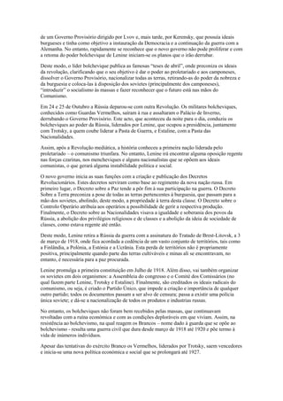 de um Governo Provisório dirigido por Lvov e, mais tarde, por Kerensky, que possuía ideais
burgueses e tinha como objetivo a instauração da Democracia e a continuação da guerra com a
Alemanha. No entanto, rapidamente se reconhece que o novo governo não pode proliferar e com
a retoma do poder bolchevique de Lenine iniciam-se os planos que o irão derrubar.

Deste modo, o líder bolchevique publica as famosas “teses de abril”, onde preconiza os ideais
da revolução, clarificando que o seu objetivo é dar o poder ao proletariado e aos camponeses,
dissolver o Governo Provisório, nacionalizar todas as terras, retirando-as do poder da nobreza e
da burguesia e coloca-las à disposição dos sovietes (principalmente dos camponeses),
“introduzir” o socialismo às massas e fazer reconhecer que o futuro está nas mãos do
Comunismo.

Em 24 e 25 de Outubro a Rússia deparou-se com outra Revolução. Os militares bolcheviques,
conhecidos como Guardas Vermelhos, saíram à rua e assaltaram o Palácio de Inverno,
derrubando o Governo Provisório. Este acto, que aconteceu da noite para o dia, conduziu os
bolcheviques ao poder da Rússia, liderados por Lenine, que ocupou a presidência, juntamente
com Trotsky, a quem coube liderar a Pasta de Guerra, e Estaline, com a Pasta das
Nacionalidades.

Assim, após a Revolução mediática, a história conheceu a primeira nação liderada pelo
proletariado – o comunismo triunfara. No entanto, Lenine irá encontrar alguma oposição regente
nas forças czarinas, nos mencheviques e alguns nacionalistas que se opõem aos ideais
comunistas, o que gerará alguma instabilidade política e social.

O novo governo inicia as suas funções com a criação e publicação dos Decretos
Revolucionários. Estes decretos serviram como base ao regimento da nova nação russa. Em
primeiro lugar, o Decreto sobre a Paz tende a pôr fim à sua participação na guerra. O Decreto
Sobre a Terra preconiza a pose de todas as terras pertencentes à burguesia, que passam para a
mão dos sovietes, abolindo, deste modo, a propriedade à terra desta classe. O Decreto sobre o
Controlo Operário atribuía aos operários a possibilidade de gerir a respectiva produção.
Finalmente, o Decreto sobre as Nacionalidades visava a igualdade e soberania dos povos da
Rússia, a abolição dos privilégios religiosos e de classes e a abolição da ideia de sociedade de
classes, como estava regente até então.

Deste modo, Lenine retira a Rússia da guerra com a assinatura do Tratado de Brest-Litovsk, a 3
de março de 1918, onde fica acordada a cedência de um vasto conjunto de territórios, tais como
a Finlândia, a Polónia, a Estónia e a Ucrânia. Esta perda de territórios não é propriamente
positiva, principalmente quando parte das terras cultiváveis e minas ali se encontravam, no
entanto, é necessária para a paz procurada.

Lenine promulga a primeira constituição em Julho de 1918. Além disso, vai também organizar
os sovietes em dois organismos: a Assembleia do congresso e o Comité dos Comissários (no
qual fazem parte Lenine, Trotsky e Estaline). Finalmente, são creditados os ideais radicais do
comunismo, ou seja, é criado o Partido Único, que impede a criação e importância de qualquer
outro partido; todos os documentos passam a ser alvo de censura; passa a existir uma polícia
única soviete; e dá-se a nacionalização de todos os produtos e industrias russas.

No entanto, os bolcheviques não foram bem recebidos pelas massas, que continuavam
revoltadas com a ruína económica e com as condições deploráveis em que viviam. Assim, na
resistência ao bolchevismo, na qual reagem os Brancos – nome dado à guarda que se opõe ao
bolchevismo - resulta uma guerra civil que dura desde março de 1918 até 1920 e põe termo à
vida de inúmeros indivíduos.

Apesar das tentativas do exército Branco os Vermelhos, liderados por Trotsky, saem vencedores
e inicia-se uma nova política económica e social que se prolongará até 1927.
 
