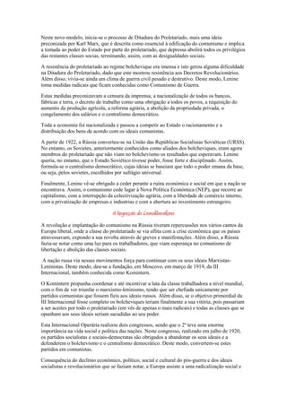 Neste novo modelo, inicia-se o processo de Ditadura do Proletariado, mais uma ideia
preconizada por Karl Marx, que é descrita como essencial à edificação do comunismo e implica
a tomada ao poder do Estado por parte do proletariado, que depressa abolirá todos os privilégios
das restantes classes socias, terminando, assim, com as desigualdades sociais.

A resistência do proletariado ao regime bolchevique era imensa e isto gerou alguma dificuldade
na Ditadura do Proletariado, dado que este mostrou resistência aos Decretos Revolucionários.
Além disso, vivia-se ainda um clima de guerra civil pesado e destrutivo. Deste modo, Lenine
toma medidas radicais que ficam conhecidas como Comunismo de Guerra.

Estas medidas preconizavam a censura da imprensa, a nacionalização de todos os bancos,
fábricas e terra, o decreto do trabalho como uma obrigação a todos os povos, a requisição do
aumento da produção agrícola, a reforma agrária, a abolição da propriedade privada, o
congelamento dos salários e o centralismo democrático.

Toda a economia foi nacionalizada e passou a competir ao Estado o racionamento e a
distribuição dos bens de acordo com os ideais comunistas.

A partir de 1922, a Rússia converteu-se na União das Repúblicas Socialistas Soviéticas (URSS).
No entanto, os Sovietes, anteriormente conhecidos como aliados dos bolcheviques, eram agora
membros do proletariado que não viam no bolchevismo os resultados que esperavam. Lenine
queria, no entanto, que o Estado Soviético tivesse poder, fosse forte e disciplinado. Assim,
formula-se o centralismo democrático, cujas ideias se baseiam que todo o poder emana da base,
ou seja, pelos sovietes, escolhidos por sufrágio universal.

Finalmente, Lenine vê-se obrigado a ceder perante a ruína económica e social em que a nação se
encontrava. Assim, o comunismo cede lugar à Nova Política Económica (NEP), que recorre ao
capitalismo, com a interrupção da colectivização agrária, com a liberdade de comércio interno,
com a privatização de empresas e industrias e com a abertura ao investimento estrangeiro.

                                  A Regressão do Demoliberalismo
A revolução e implantação do comunismo na Rússia tiveram repercussões nos vários cantos da
Europa liberal, onde a classe do proletariado se via aflita com a crise económica que os países
atravessavam, expondo a sua revolta através de greves e manifestações. Além disso, a Rússia
fazia-se notar como uma luz para os trabalhadores, que viam esperança no comunismo de
libertação e abolição das classes sociais.

 A nação russa via nesses movimentos força para continuar com os seus ideais Marxistas-
Leninistas. Deste modo, deu-se a fundação, em Moscovo, em março de 1919, da III
Internacional, também conhecida como Komintern.

O Komintern propunha coordenar e até incentivar a luta da classe trabalhadora a nível mundial,
com o fim de ver triunfar o marxismo-leninismo, tendo que ser chefiada unicamente por
partidos comunistas que fossem fieis aos ideais russos. Além disso, se o objetivo primordial da
III Internacional fosse completo os bolcheviques teriam finalmente a sua vitória, pois passariam
a ser aceites por todo o proletariado (em vês de apenas o mais radicais) e todas as classes que se
opunham aos seus ideais seriam sacudidas ao seu poder.

Esta Internacional Operária realizou dois congressos, sendo que o 2º teve uma enorme
importância na vida social e política das nações. Neste congresso, realizado em julho de 1920,
os partidos socialistas e sociais-democratas são obrigados a abandonar os seus ideais e a
defenderem o bolchevismo e o centralismo democrático. Deste modo, convertem-se estes
partidos em comunistas.

Consequência do declínio económico, político, social e cultural do pós-guerra e dos ideais
socialistas e revolucionários que se faziam notar, a Europa assiste a uma radicalização social e
 
