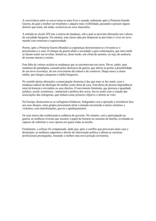 A convivência entre os sexos torna-se mais livre e ousada, sobretudo após a Primeira Grande
Guerra, da qual a mulher sai triunfante e adquire mais visibilidade, passando a possuir alguns
direitos que eram, até então, exclusivos ao sexo masculino.

A entrada no século XX trás a notícia de mudança, sob a qual se previam alterações nos valores
da sociedade burguesa. No entanto, esta classe opta por desprezar as previsões e viver no novo
mundo com otimismo e superioridade.

Porém, após a Primeira Guerra Mundial as esperanças desmoronam-se e levanta-se o
pessimismo e o caos. O choque da guerra abale a sociedade e gera contestações, que mais tarde
se fariam sentir em revoltas. Instala-se, deste modo, um clima de anomia, ou seja, de ausência
de normas morais e sociais.

Esta falta de valores acelera as mudanças que se encontravam em curso. Dá-se, então, uma
mudança de paradigma, causada pelos destroços da guerra, que abrem as portas à possibilidade
de um novo recomeço, de um crescimento da cultura e do comércio. Daqui nasce a classe
média, que integra a pequena e média burguesia.

No sentido destas alterações a emancipação feminina é das que mais se faz sentir, com a
mudança radical da ideologia da mulher como dona de casa. Esta deixa de possuir dependência
total do homem e reivindica os seus direitos. O movimento feminista, que procura a igualdade
jurídica, social, económica , intelectual e política dos sexos, faz-se sentir com a criação das
associações das sufragistas, que tinham como primeiro objetivo o direito ao voto.

Na Europa, destacaram-se as sufragistas britânicas. Indignadas com a oposição e resistência face
aos seus desejos, estes grupos procuraram atrair a atenção recorrendo a meios extremos e
violentos, com manifestações, greves e apedrejamentos.

Os seus meios não conheceram a cedência do governo. No entanto, com a participação na
guerra, as mulheres tiveram que assumir o papel do homem no sustento da família, revelando-se
capazes de substituir o sexo oposto em quase todas as tarefas.

Finalmente, o esforço foi compensado, dado que, após o conflito que provocara tanto caos e
destruição, as mulheres adquirem o direito de intervenção política e abrem-se carreiras
profissionais prestigiadas, tomando a mulher uma nova posição na história.
 