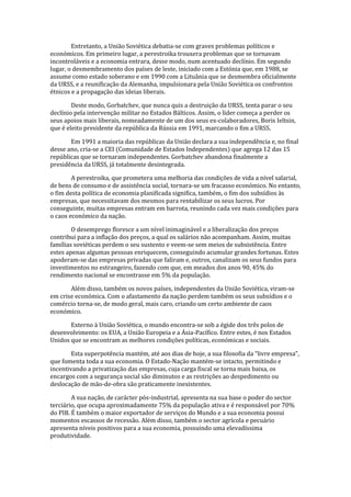 Entretanto, a União Soviética debatia-se com graves problemas políticos e
económicos. Em primeiro lugar, a perestroika trouxera problemas que se tornavam
incontroláveis e a economia entrara, desse modo, num acentuado declínio. Em segundo
lugar, o desmembramento dos países de leste, iniciado com a Estónia que, em 1988, se
assume como estado soberano e em 1990 com a Lituânia que se desmembra oficialmente
da URSS, e a reunificação da Alemanha, impulsionara pela União Soviética os confrontos
étnicos e a propagação das ideias liberais.
Deste modo, Gorbatchev, que nunca quis a destruição da URSS, tenta parar o seu
declínio pela intervenção militar no Estados Bálticos. Assim, o líder começa a perder os
seus apoios mais liberais, nomeadamente de um dos seus ex-colaboradores, Boris Ieltsin,
que é eleito presidente da república da Rússia em 1991, marcando o fim a URSS.
Em 1991 a maioria das repúblicas da União declara a sua independência e, no final
desse ano, cria-se a CEI (Comunidade de Estados Independentes) que agrega 12 das 15
repúblicas que se tornaram independentes. Gorbatchev abandona finalmente a
presidência da URSS, já totalmente desintegrada.
A perestroika, que prometera uma melhoria das condições de vida a nível salarial,
de bens de consumo e de assistência social, tornara-se um fracasso económico. No entanto,
o fim desta política de economia planificada significa, também, o fim dos subsídios às
empresas, que necessitavam dos mesmos para rentabilizar os seus lucros. Por
conseguinte, muitas empresas entram em barrota, reunindo cada vez mais condições para
o caos económico da nação.
O desemprego floresce a um nível inimaginável e a liberalização dos preços
contribui para a inflação dos preços, a qual os salários não acompanham. Assim, muitas
famílias soviéticas perdem o seu sustento e veem-se sem meios de subsistência. Entre
estes apenas algumas pessoas enriquecem, conseguindo acumular grandes fortunas. Estes
apoderam-se das empresas privadas que faliram e, outros, canalizam os seus fundos para
investimentos no estrangeiro, fazendo com que, em meados dos anos 90, 45% do
rendimento nacional se encontrasse em 5% da população.
Além disso, também os novos países, independentes da União Soviética, viram-se
em crise económica. Com o afastamento da nação perdem também os seus subsídios e o
comércio torna-se, de modo geral, mais caro, criando um certo ambiente de caos
económico.
Externo à União Soviética, o mundo encontra-se sob a égide dos três polos de
desenvolvimento: os EUA, a União Europeia e a Ásia-Pacífico. Entre estes, é nos Estados
Unidos que se encontram as melhores condições políticas, económicas e sociais.
Esta superpotência mantém, até aos dias de hoje, a sua filosofia da “livre empresa”,
que fomenta toda a sua economia. O Estado-Nação mantém-se intacto, permitindo e
incentivando a privatização das empresas, cuja carga fiscal se torna mais baixa, os
encargos com a segurança social são diminutos e as restrições ao despedimento ou
deslocação de mão-de-obra são praticamente inexistentes.
A sua nação, de carácter pós-industrial, apresenta na sua base o poder do sector
terciário, que ocupa aproximadamente 75% da população ativa e é responsável por 70%
do PIB. É também o maior exportador de serviços do Mundo e a sua economia possui
momentos escassos de recessão. Além disso, também o sector agrícola e pecuário
apresenta níveis positivos para a sua economia, possuindo uma elevadíssima
produtividade.
 
