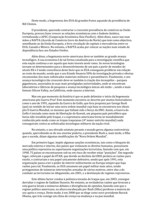 Deste modo, a hegemonia dos EUA dá grandes frutos aquando da presidência de
Bill Clinton.
O presidente, querendo contrariar a crescente prevalência do comércio na União
Europeia, procura fazer crescer as relações económicas com o Sudeste Asiático,
revitalizando a APEC (Cooperação Económica Ásia-Pacífico). Além disso, nasce nas suas
mãos a NAFTA (Acordo de Comércio Livre da América do Norte) que tem como objectivo,
semelhante ao da União Europeia, a livre circulação de capitais e mercadorias entre os
EUA, Canadá e México. No entanto, a NAFTA acaba por colocar as nações num estado de
dependência face aos Estados Unidos.
Além disso, a hegemonia norte-americana deve-se também ao grande avanço
tecnológico. A sua economia é de tal forma canalizada para a investigação científica que
esta nação continua a ser aquela que mais investe neste ramo. As novas tecnologias
tornam-se determinantes para o desenvolvimento de um país a partir de meados do
século XX e é tendo consciência deste facto que os EUA conseguem proliferar em relação
ao resto do mundo, sendo que o seu Estado financia 50% da investigação privada e efectua
encomendas dos mais sofisticados materiais militares e paramilitares. Finalmente, o seu
avanço tecnológico tão crescente deve-se também à criação dos tecnopólos – parques
gigantescos, associados às suas mais prestigiadas universidades, onde se encontram
laboratórios e fábricas de pesquisa e avanço tecnológico únicas até então -, sendo o mais
famoso Silicon Valley, na Califórnia, onde nasceu a internet.
Mas em que momento da história é que se pode delimitar o início da hegemonia
americana pós Guerra Fria? Este momento encontra-se descrito por muitos historiadores
como o ano de 1991, aquando da Guerra do Golfo, que fora proposta por George Bush
(pai) no sentido de iniciar uma nova ordem mundial cuja base se encontrava nos ideais
pós II Guerra Mundial, os mesmos que tinham sido o berço da ONU. Assim, a Guerra do
Golfo é iniciada como meio de libertação do Kuwait, um pequeno país petrolífero que
havia sido invadido pelo Iraque, e a supremacia americana torna-se mundialmente
conhecida pelo modo como as tropas iraquianas (4º maior exército mundial) nada
conseguiram contra as sofisticadas tecnologias militares da nação rival.
No entanto, o seu elevado estatuto perante o mundo gerou alguma controvérsia
quando, apercebendo-se do seu enorme poderio, o presidente Bush e, mais tarde, o filho
que o sucede, ditam algumas modificações da “Nova Ordem Mundial”.
Em primeiro lugar, impõe algumas sanções económicas, tais como o bloqueio do
mercado externo e interno, dos países que violassem os direitos humanos, possuíssem
uma política repressiva ou suportassem organizações terroristas, fazendo com que, em
1998, 75 países se encontrassem sob ou em risco de receber estas “punições”. Em segundo
lugar, reforçam o papel da OTAN, que devido ao declínio da URSS perdera as razões para
existir, e contrariam o seu papel unicamente defensivo, sendo que após 1991, esta
organização passa a ter o poder de intervir militarmente na Europa sempre que haja
razões para tal. Finalmente, os EUA assumem um papel militar mais ativo, sendo
protagonistas de inúmeras intervenções armadas de vários motivos, entre elas a do
combate ao terrorismo no Afeganistão, em 2001, e a destituição de regimes repressivos.
Este último factor conduz à polémica invasão do Iraque que, em 2003, consegue
derrubar o regime de Saddam Hussein. No entanto, as verdadeiras razões que levaram a
esta guerra levam a inúmeros debates e divergências de opiniões, fazendo com que o
regime político americano, na altura encabeçado por Bush (filho) perdesse a maioria do
seu apoio e crença. Deste modo, é em 2008 que se elege como novo presidente Barack
Obama, que trás consigo um clima de crença na mudança e na paz mundial.
 