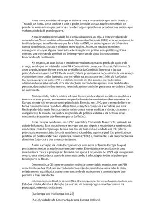 Anos antes, também a Europa se debatia com a necessidade que vinha desde o
Tratado de Roma, de se unificar e unir o poder de todas as suas nações no sentido de
proliferar como uma superpotência e resolver alguns problemas económicos e sociais que
vinham ainda da II grande guerra.
A sua primeira necessidade foi a união aduaneira, ou seja, a livre circulação de
mercadorias. Neste sentido, a Comunidade Económica Europeia (CEE) cria um conjunto de
instituições que, semelhantes ao que fora feito na ONU, se encarregavam de diferentes
ramos económicos, sociais e políticos entre nações. Assim, os estados-membros
conseguem alcançar alguns resultados e tentam pôr em prática uma política agrícola
comum, um projecto de combate ao desemprego e um de ajuda às zonas menos
favorecidas do continente.
No entanto, as suas ideias e tentativas resultam apenas na perda de apoio e de
crença, sendo que no início dos anos 80 a Comunidade começa a colapsar. Felizmente, 5
anos depois, Jacques Delors entra na presidência da Comissão Europeia e faz sua
prioridade o renascer da CEE. Deste modo, Delors prende-se na necessidade de um avanço
económico como União Europeia, que se reflete na assinatura, em 1986, do Ato Único
Europeu, que previa para 1993 o estabelecimento do tão querido mercado único –
adicionando que não seria de livre circulação de mercadorias apenas, mas também das
pessoas, dos capitais e dos serviços, reunindo assim condições para uma verdadeira União
no continente.
Neste sentido, Delors publica o Livro Branco, onde estavam escritas as medidas a
tomar e os seus prazos, assim como um profundo estudo económico sobre os custos da
Europa se esta não se unisse como planificado. É então, em 1990, que o mercado livre se
torna finalmente uma realidade. Além disso, as nações começam a acreditar que esta
União poderá dar mais frutos, criando no horizonte novas medidas e ideias, tais como o
alargamento da moeda, da política migratória, da política externa e da defesa a nível
continental (daqueles que fizessem parte da União).
Estas crenças conduzem, em 1992, ao célebre Tratado de Maastricht, assinado na
cidade holandesa. Este tratado entra em vigor um ano depois e estabelece a existência da
conhecida União Europeia que temos nos dias de hoje. Esta é fundada em três pilares
principais: o comunitário, de cariz económico e, também, aquele à qual dão prioridade; o
político, de política externa e segurança comum (PESC) e, finalmente, o da cooperação nos
domínios da justiça e dos assuntos internos.
Assim, a criação da União Europeia traça uma nova ordem na Europa da qual
praticamente todas as nações querem fazer parte. Entretanto, a necessidade de uma
moeda única cresce e propaga-se, fazendo com que a 1 de janeiro de 1999 seja inaugurado
o euro, uma moeda única que, três anos mais tarde, é adotada por todos os países que
fazem parte da União.
Deste modo, a CE torna-se a maior potência comercial do mundo, com um PIB
semelhante ao dos EUA, um mercado interno estável e produtivo e uma mão de obra
relativamente qualificada, assim como uma rede de transportes e comunicações que
permite a livre circulação.
Infelizmente, no final do século XX a CE começa a perder a sua hegemonia face aos
Estados Unidos, devido à elevação da sua taxa de desemprego e envelhecimento da
população, entre outros factores.
[da Europa dos 9 à Europa dos 25]
[As Dificuldades de Construção de uma Europa Política]
 
