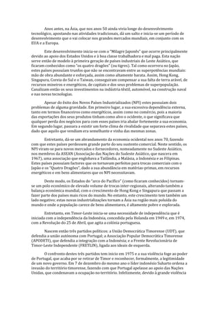 Anos antes, na Ásia, que nos anos 50 ainda vivia longe do desenvolvimento
tecnológico, apostando nas atividades tradicionais, dá um salto e inicia-se um período de
desenvolvimento que o vai colocar nos grandes mercados mundiais, em conjunto com os
EUA e a Europa.
Este desenvolvimento inicia-se com o “Milagre Japonês” que ocorre principalmente
devido ao apoio dos Estados Unidos e à boa classe trabalhadora e mal paga. Esta nação
serve então de modelo à primeira geração de países industriais do Leste Asiático, que
ficaram conhecidos como “os quatro dragões” (ou tigres). Tal como ocorrera no Japão,
estes países possuíam trunfos que não se encontravam entre as superpotências mundiais:
mão de obra abundante e esforçada, assim como altamente barata. Assim, Hong Kong,
Singapura, Coreia do Sul e o Taiwan, conseguiram compensar a sua falta de terra arável, de
recursos mineiros e energéticos, de capitais e dos seus problemas de superpopulação.
Canalizam então os seus investimentos na indústria têxtil, automóvel, na construção naval
e nas novas tecnologias.
Apesar do êxito dos Novos Países Industrializados (NPI) estes possuíam dois
problemas de alguma gravidade. Em primeiro lugar, a sua excessiva dependência externa,
tanto em termos financeiros como energéticos, assim como no comércio, pois a maioria
das exportações dos seus produtos tinham como alvo o ocidente, o que significava que
qualquer perda dos negócios para com esses países iria abalar fortemente a sua economia.
Em segundo lugar, passara a existir um forte clima de rivalidade que separava estes países,
dado que aquilo que vendiam era semelhante e vinha das mesmas zonas.
Entretanto, dá-se um abrandamento da economia ocidental nos anos 70, fazendo
com que estes países perdessem grande parte do seu sustento comercial. Neste sentido, os
NPI viram-se para novos mercados e fornecedores, nomeadamente no Sudeste Asiático,
nos membros da ASEAN (Associação das Nações do Sudeste Asiático, que nascera em
1967), uma associação que englobava a Tailândia, a Malásia, a Indonésia e as Filipinas.
Estes países possuíam factores que os tornavam perfeitos para trocas comerciais com o
Japão e os “Quatro Dragões”, dado a sua abundância em matérias-primas, em recursos
energéticos e em bens alimentares que os NPI necessitavam.
Deste modo, os Estados do “arco do Pacífico” (como ficaram conhecidos) tornam-
se um polo económico de elevado volume de trocas inter-regionais, alterando também a
balança económica mundial, com o crescimento de Hong Kong e Singapura que passam a
fazer parte dos países mais ricos do mundo. No entanto, este crescimento tem também um
lado negativo; estas novas industrializações tornam a Ásia na região mais poluída do
mundo e onde a população carece de bens alimentares, é altamente pobre e explorada.
Entretanto, em Timor-Leste inicia-se uma necessidade de independência que é
iniciada com a independência da Indonésia, concedida pela Holanda em 1949 e, em 1974,
com a Revolução do 25 de Abril, que agita a colónia portuguesa.
Nascem então três partidos políticos: a União Democrática Timorense (UDT), que
defendia a união autónoma com Portugal; a Associação Popular Democrática Timorense
(APODETI), que defendia a integração com a Indonésia; e a Frente Revolucionária de
Timor-Leste Independente (FRETLIN), ligada aos ideais de esquerda.
O confronto destes três partidos tem inicio em 1975 e a sua violência foge ao poder
de Portugal, que acaba por se retirar de Timor e reconhecer, formalmente, a legitimidade
de um novo governo. Em 7 de dezembro do mesmo ano o líder indonésio Suharto ordena a
invasão do território timorense, fazendo com que Portugal apelasse ao apoio das Nações
Unidas, que condenavam a ocupação no território. Infelizmente, devido à grande violência
 