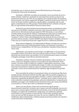 da Indonésia, que se estima ter morto mais de 200 mil timorenses, Timor passa
formalmente a fazer parte da Indonésia.
Entretanto, a FRETLIN, escondida nas montanhas, inicia um período de terror a
tentar combater a Indonésia, resultando em mais timorenses mortos no massacre do
cemitério de Santa Cruz, em 1991. No ano seguinte, dá-se a prisão do líder da resistência,
Xanana Gusmão, uma notícia amplamente divulgada. A ajuda dos media tornam Timor no
centro da atenção mundial e mobilizam a opinião pública, conseguindo cada vez mais
apoios, nomeadamente em 1996, quando o Prémio Nobel da Paz é atribuído ao bispo de
Díli e ao representante da Resistência Timorense, Ramos Horta.
No final dos anos 90, fortemente pressionada pelo mundo e principalmente pelos
seus parceiros da ASEAN, a Indonésia aceita que o povo timorense decida o seu futuro
através de um referendo marcado para agosto de 1999. Entretanto, as suas mílicias
armadas iniciam um período de violência e intimidação dos timorenses no sentido de os
manter. No entanto, o referendo, supervisionado pelas Nações Unidas, dá uma
“inequívoca” vitória a Timor, desencadeando mais uma momento de caos e terror por
parte das milícias armadas. A missão UNAMET (das Nações Unidas) é obrigada a retirar-se
e mais uma vez os timorenses ficam sob o regime de terror e violência da Indonésia.
Nesta onda de indignação e de solidariedade do Mundo é enviada uma nova força
de paz multinacional, patrocinada pelas Nações Unidas, que finalmente encaminha o
território para a independência. Em 2002 nasce oficialmente a República Democrática de
Timor-Leste.
Infelizmente, a paz não durou muito tempo e em 2006 abate-se uma gravíssima
crise político-militar no território. Uma nova onda de violência começa e é novamente
destacada uma missão de paz cujo mandato é vê-se inicialmente para 6 meses, no entanto
é obrigado a prolongar-se por falta de autonomia timorense.
Entretanto, na China, o fracasso económico do maoísmo e após a sua morte, em
1976, a nação vê-se obrigada a repensar as suas políticas de desenvolvimento. Neste
sentido, o território chinês vai abolir por completo a antiga política colectivista, virada
para a autarcia, em prol da sua modernização. Integra-se, então, nos sistemas financeiros e
comerciais internacionais e adopta as regras da economia de mercado mundiais,
colocando-o assim sob um sistema financeiro capitalista, algo inimaginável no período
Mao.
Esta necessidade de mudança é assumida por Deng, um comunista que Mao havia
afastado durante a Revolução Cultural. Este líder segue uma nova política pragmática, na
qual divide a China em duas áreas geográficas distintas: o interior, essencialmente rural e
totalmente resguardado da influência externa – mantendo assim a política repressiva até
então conhecida, na qual parte da população, ainda sem conhecimentos e em grande parte
analfabeta, prossegue o seu trabalho precário de inúmeras horas por semana (semelhante
à escravatura); e o litoral, que se abre ao capitalismo estrangeiro.
Assim, com esta divisão, a China inicia no litoral uma vaga de grande
desenvolvimento industrial e económico que o espaço rural não acompanha. Em cerca de
quatro anos o sistema agrário é totalmente reestruturado, as terras são descoletivizadas e
entregues, em regimes de arrendamento a longo prazo, aos camponeses, podendo
comercializar os seus excedentes no mercado livre. Deste modo, a produção agrícola
cresce em cerca de 50% em apenas cinco anos. Por sua vez, a indústria sofre uma
modificação radical, abandonando a indústria pesada em prol dos produtos de consumo e
a autarcia em favor da exportação.
 