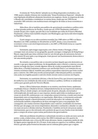O sistema de “Porta Aberta” adotado na era Deng dá grandes resultados e, em
1980, quatro cidades chinesas são consideradas “Zonas Económicas Especiais”, dotadas de
uma legislação ultraliberal, altamente favoráveis aos negócios. Assim, as empresas de todo
o Mundo são convidadas a estabelecer-se nestas áreas, sendo que em 1983 foram
assinados 188 contratos com multinacionais estrangeiras de todas as áreas económicas e
industriais.
Além disso, dá-se também uma política de aproximação económica e política entre
as duas grandes potências do Pacífico, sendo que em 1978 é finalmente celebrado o
tratado de paz com o Japão, que põe fim á sua rivalidade que vinha da II Guerra Mundial.
Finalmente, a China reata também relações com Washington, que havia sido interrompida
na República Popular.
O país integra-se na vida económica mundial. Em 1980 adere ao FMI e ao Banco
Mundial e em 1986 candidata-se oficialmente ao GATT. Assim, o seu crescimento
económico cresce a um nível impressionante e, em 2007, o PIB chinês torna-se o quarto
maior do mundo.
Entretanto, após longas negociações com o Reino Unido e Portugal, a China
consegue mais um avanço na sua geografia, quando consegue a integração de Hong Kong e
Macau, negociando que estas colónias iriam ter um elevado grau de autonomia durante
pelo menos 50 anos após a sua integração, iriam possuir um funcionamento democrático e
até uma moeda própria.
No entanto, a sua política não se encontra na base daquilo que esta demonstra ao
mundo, o que gera alguns problemas. As desigualdades entre o litoral e o interior crescem
imenso ao longo dos anos, criando algumas ideias de revolta na população mais liberal.
Além disso, o Partido Comunista continua a ser um Partido Único e, ao contrário do seu
sistema económico liberal, mantém uma política esquerdista repressiva que tenta ocultar
para o exterior. Em 1989 uma revolta juvenil propõe a liberalização política, no entanto
esta acaba em tragédia quando o exército chinês investe contra os jovens em Pequim.
Entretanto, no continente africano, o fim da Guerra Fria, que trouxera esperanças
de melhorias nas condições de vida social, económica e política, verificou-se ainda mais
caótica para grande parte do Terceiro Mundo.
Assim, a África Subsariana afundou-se na miséria, com fortes fomes, epidemias,
rivalidades étnicas e ditaduras ferozes. Independentemente da sua riqueza em matérias-
primas, África é, desde sempre, um mundo posto de parte, abusado, escravizado e
sobreexplorado, de modo que as suas riquezas, mesmo após todas as mudanças que se
viram no século XX, continuavam a ser compradas a preço irrisórios, criando uma enorme
disparidade entre as importações e as exportações. Além disso, o crescimento acelerado
da população impede o desenvolvimento a nível de educação e de cuidados de saúde,
aumentando também a dependência de bens estrangeiros para a sua população. Por
conseguinte, são criadas enormes disparidades com o exterior, resultando em enormes
dívidas que são pagas com novos empréstimos, deixando o continente a afundar-se cada
vez mais em juros e dívidas externas. Finalmente, é também um local com poucas ajudas
internacionais, que se vão retirando sob o pretexto de que os seus fundos eram desviados
para a compra de armas e para contas particulares dos governadores.
Além dos problemas de pobreza e subnutrição encontra-se ainda um novo surto de
pestes: a sida, a tuberculose, entre outras. Em 2002 é estimado que três quartos da
população infectada com o vírus do HIV eram africanos. Assim, a esperança média de vida
de alguns países regrediu de 24 a 33 anos. A isto junta-se a guerra e os conflitos, além de
étnicos, gerados pelas fronteiras deixadas nas ex-colónias pelos países que a regiam.
 