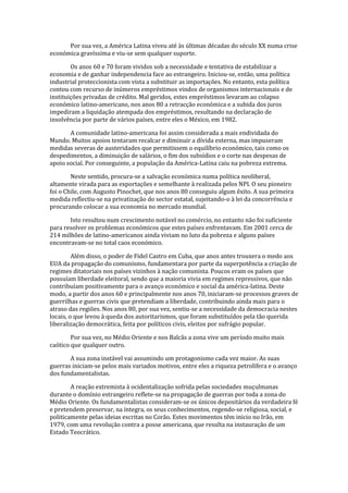 Por sua vez, a América Latina viveu até às últimas décadas do século XX numa crise
económica gravíssima e viu-se sem qualquer suporte.
Os anos 60 e 70 foram vividos sob a necessidade e tentativa de estabilizar a
economia e de ganhar independencia face ao estrangeiro. Iniciou-se, então, uma política
industrial proteccionista com vista a substituir as importações. No entanto, esta política
contou com recurso de inúmeros empréstimos vindos de organismos internacionais e de
instituições privadas de crédito. Mal geridos, estes empréstimos levaram ao colapso
económico latino-americano, nos anos 80 a retracção económica e a subida dos juros
impediram a liquidação atempada dos empréstimos, resultando na declaração de
insolvência por parte de vários países, entre eles o México, em 1982.
A comunidade latino-americana foi assim considerada a mais endividada do
Mundo. Muitos apoios tentaram recalcar e diminuir a dívida externa, mas impuseram
medidas severas de austeridades que permitissem o equilíbrio económico, tais como os
despedimentos, a diminuição de salários, o fim dos subsídios e o corte nas despesas de
apoio social. Por conseguinte, a população da América-Latina caiu na pobreza extrema.
Neste sentido, procura-se a salvação económica numa política neoliberal,
altamente virada para as exportações e semelhante à realizada pelos NPI. O seu pioneiro
foi o Chile, com Augusto Pinochet, que nos anos 80 conseguiu algum êxito. A sua primeira
medida reflectiu-se na privatização do sector estatal, sujeitando-o à lei da concorrência e
procurando colocar a sua economia no mercado mundial.
Isto resultou num crescimento notável no comércio, no entanto não foi suficiente
para resolver os problemas económicos que estes países enfrentavam. Em 2001 cerca de
214 milhões de latino-americanos ainda viviam no luto da pobreza e alguns países
encontravam-se no total caos económico.
Além disso, o poder de Fidel Castro em Cuba, que anos antes trouxera o medo aos
EUA da propagação do comunismo, fundamentara por parte da superpotência a criação de
regimes ditatoriais nos países vizinhos à nação comunista. Poucos eram os países que
possuíam liberdade eleitoral, sendo que a maioria vivia em regimes repressivos, que não
contribuíam positivamente para o avanço económico e social da américa-latina. Deste
modo, a partir dos anos 60 e principalmente nos anos 70, iniciaram-se processos graves de
guerrilhas e guerras civis que pretendiam a liberdade, contribuindo ainda mais para o
atraso das regiões. Nos anos 80, por sua vez, sentiu-se a necessidade da democracia nestes
locais, o que levou à queda dos autoritarismos, que foram substituídos pela tão querida
liberalização democrática, feita por políticos civis, eleitos por sufrágio popular.
Por sua vez, no Médio Oriente e nos Balcãs a zona vive um período muito mais
caótico que qualquer outro.
A sua zona instável vai assumindo um protagonismo cada vez maior. As suas
guerras iniciam-se pelos mais variados motivos, entre eles a riqueza petrolífera e o avanço
dos fundamentalistas.
A reação extremista à ocidentalização sofrida pelas sociedades muçulmanas
durante o domínio estrangeiro reflete-se na propagação de guerras por toda a zona do
Médio Oriente. Os fundamentalistas consideram-se os únicos depositários da verdadeira fé
e pretendem preservar, na íntegra, os seus conhecimentos, regendo-se religiosa, social, e
politicamente pelas ideias escritas no Corão. Estes movimentos têm inicio no Irão, em
1979, com uma revolução contra a posse americana, que resulta na instauração de um
Estado Teocrático.
 