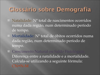 Natalidade:  Nº total de nascimentos ocorridos numa dada região, num determinado período de tempo. Mortalidade:  Nº total de óbitos ocorridos numa dada região, num determinado período de tempo. Crescimento Natural ou Saldo Fisiológico:  Diferença entre a natalidade e a mortalidade. Calcula-se utilizando a seguinte fórmula:  CN=N-M  