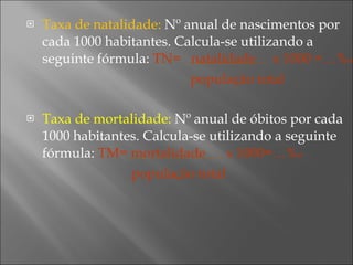 Taxa de natalidade:  Nº anual de nascimentos por cada 1000 habitantes. Calcula-se utilizando a seguinte fórmula:  TN=  natalidade  x 1000 =…% o população total Taxa de mortalidade:  Nº anual de óbitos por cada 1000 habitantes. Calcula-se utilizando a seguinte fórmula:  TM= mortalidade  x 1000=…% o população total 