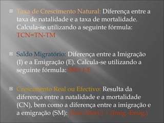 Taxa de Crescimento Natural:  Diferença entre a taxa de natalidade e a taxa de mortalidade. Calcula-se utilizando a seguinte fórmula:  TCN=TN-TM Saldo Migratório:  Diferença entre a Imigração (I) e a Emigração (E). Calcula-se utilizando a seguinte fórmula:  SM= I-E  Crescimento Real ou Efectivo:  Resulta da diferença entre a natalidade e a mortalidade (CN), bem como a diferença entre a imigração e a emigração (SM):  (Nat.-Mort.) + (Imig.-Emig.) 