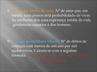 Esperança média de vida:  Nº de anos que, em média, uma pessoa terá probabilidade de viver. As mulheres têm uma esperança média de vida  geralmente superior à dos homens. Taxa de mortalidade infantil:  Nº de óbitos de crianças com menos de um ano por mil  nados-vivos. Calcula-se com a seguinte fórmula:  TMI = Nº de óbitos < 1 ano  x 1000   Nº nados-vivos 