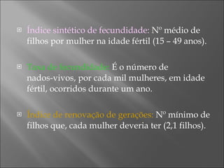 Índice sintético de fecundidade:  Nº médio de filhos por mulher na idade fértil (15 – 49 anos). Taxa de fecundidade:  É o número de  nados-vivos, por cada mil mulheres, em idade fértil, ocorridos durante um ano.  Índice de renovação de gerações:  Nº mínimo de filhos que, cada mulher deveria ter (2,1 filhos). 