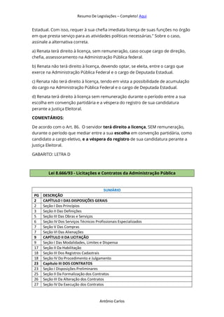 Resumo De Legislações – Completo! Aqui
Antônio Carlos
Estadual. Com isso, requer à sua chefia imediata licença de suas funções no órgão
em que presta serviço para as atividades políticas necessárias.” Sobre o caso,
assinale a alternativa correta.
a) Renata terá direito à licença, sem remuneração, caso ocupe cargo de direção,
chefia, assessoramento na Administração Pública federal.
b) Renata não terá direito à licença, devendo optar, se eleita, entre o cargo que
exerce na Administração Pública Federal e o cargo de Deputada Estadual.
c) Renata não terá direito à licença, tendo em vista a possibilidade de acumulação
do cargo na Administração Pública Federal e o cargo de Deputada Estadual.
d) Renata terá direito à licença sem remuneração durante o período entre a sua
escolha em convenção partidária e a véspera do registro de sua candidatura
perante a Justiça Eleitoral.
COMENTÁRIOS:
De acordo com o Art. 86. O servidor terá direito a licença, SEM remuneração,
durante o período que mediar entre a sua escolha em convenção partidária, como
candidato a cargo eletivo, e a véspera do registro de sua candidatura perante a
Justiça Eleitoral.
GABARITO: LETRA D
Lei 8.666/93 - Licitações e Contratos da Administração Pública
SUMÁRIO
PG DESCRIÇÃO
2 CAPÍTULO I DAS DISPOSIÇÕES GERAIS
2 Seção I Dos Princípios
3 Seção II Das Definições
5 Seção III Das Obras e Serviços
6 Seção IV Dos Serviços Técnicos Profissionais Especializados
7 Seção V Das Compras
7 Seção VI Das Alienações
9 CAPÍTULO II DA LICITAÇÃO
9 Seção I Das Modalidades, Limites e Dispensa
17 Seção II Da Habilitação
18 Seção III Dos Registros Cadastrais
18 Seção IV Do Procedimento e Julgamento
23 Capítulo III DOS CONTRATOS
23 Seção I Disposições Preliminares
25 Seção II Da Formalização dos Contratos
26 Seção III Da Alteração dos Contratos
27 Seção IV Da Execução dos Contratos
 