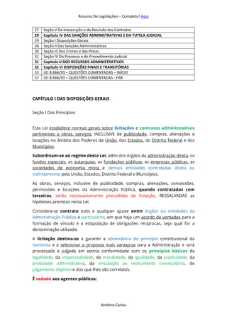 Resumo De Legislações – Completo! Aqui
Antônio Carlos
27 Seção V Da Inexecução e da Rescisão dos Contratos
29 Capítulo IV DAS SANÇÕES ADMINISTRATIVAS E DA TUTELA JUDICIAL
29 Seção I Disposições Gerais
30 Seção II Das Sanções Administrativas
30 Seção III Dos Crimes e das Penas
31 Seção IV Do Processo e do Procedimento Judicial
31 Capítulo V DOS RECURSOS ADMINISTRATIVOS
32 Capítulo VI DISPOSIÇÕES FINAIS E TRANSITÓRIAS
33 LEI 8.666/93 – QUESTÕES COMENTADAS – INÍCIO
37 LEI 8.666/93 – QUESTÕES COMENTADAS - FIM
CAPÍTULO I DAS DISPOSIÇÕES GERAIS
Seção I Dos Princípios
Esta Lei estabelece normas gerais sobre licitações e contratos administrativos
pertinentes a obras, serviços, INCLUSIVE de publicidade, compras, alienações e
locações no âmbito dos Poderes da União, dos Estados, do Distrito Federal e dos
Municípios.
Subordinam-se ao regime desta Lei, além dos órgãos da administração direta, os
fundos especiais, as autarquias, as fundações públicas, as empresas públicas, as
sociedades de economia mista e demais entidades controladas direta ou
indiretamente pela União, Estados, Distrito Federal e Municípios.
As obras, serviços, inclusive de publicidade, compras, alienações, concessões,
permissões e locações da Administração Pública, quando contratadas com
terceiros, serão necessariamente precedidas de licitação, RESSALVADAS as
hipóteses previstas nesta Lei.
Considera-se contrato todo e qualquer ajuste entre órgãos ou entidades da
Administração Pública e particulares, em que haja um acordo de vontades para a
formação de vínculo e a estipulação de obrigações recíprocas, seja qual for a
denominação utilizada.
A licitação destina-se a garantir a observância do princípio constitucional da
isonomia e a selecionar a proposta mais vantajosa para a Administração e será
processada e julgada em estrita conformidade com os princípios básicos da
legalidade, da impessoalidade, da moralidade, da igualdade, da publicidade, da
probidade administrativa, da vinculação ao instrumento convocatório, do
julgamento objetivo e dos que lhes são correlatos.
É vedado aos agentes públicos:
 
