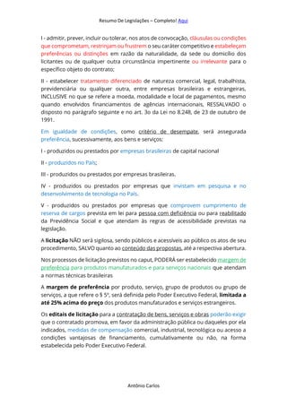 Resumo De Legislações – Completo! Aqui
Antônio Carlos
I - admitir, prever, incluir ou tolerar, nos atos de convocação, cláusulas ou condições
que comprometam, restrinjam ou frustrem o seu caráter competitivo e estabeleçam
preferências ou distinções em razão da naturalidade, da sede ou domicílio dos
licitantes ou de qualquer outra circunstância impertinente ou irrelevante para o
específico objeto do contrato;
II - estabelecer tratamento diferenciado de natureza comercial, legal, trabalhista,
previdenciária ou qualquer outra, entre empresas brasileiras e estrangeiras,
INCLUSIVE no que se refere a moeda, modalidade e local de pagamentos, mesmo
quando envolvidos financiamentos de agências internacionais, RESSALVADO o
disposto no parágrafo seguinte e no art. 3o da Lei no 8.248, de 23 de outubro de
1991.
Em igualdade de condições, como critério de desempate, será assegurada
preferência, sucessivamente, aos bens e serviços:
I - produzidos ou prestados por empresas brasileiras de capital nacional
II - produzidos no País;
III - produzidos ou prestados por empresas brasileiras.
IV - produzidos ou prestados por empresas que invistam em pesquisa e no
desenvolvimento de tecnologia no País.
V - produzidos ou prestados por empresas que comprovem cumprimento de
reserva de cargos prevista em lei para pessoa com deficiência ou para reabilitado
da Previdência Social e que atendam às regras de acessibilidade previstas na
legislação.
A licitação NÃO será sigilosa, sendo públicos e acessíveis ao público os atos de seu
procedimento, SALVO quanto ao conteúdo das propostas, até a respectiva abertura.
Nos processos de licitação previstos no caput, PODERÁ ser estabelecido margem de
preferência para produtos manufaturados e para serviços nacionais que atendam
a normas técnicas brasileiras
A margem de preferência por produto, serviço, grupo de produtos ou grupo de
serviços, a que refere o § 5º, será definida pelo Poder Executivo Federal, limitada a
até 25% acima do preço dos produtos manufaturados e serviços estrangeiros.
Os editais de licitação para a contratação de bens, serviços e obras poderão exigir
que o contratado promova, em favor da administração pública ou daqueles por ela
indicados, medidas de compensação comercial, industrial, tecnológica ou acesso a
condições vantajosas de financiamento, cumulativamente ou não, na forma
estabelecida pelo Poder Executivo Federal.
 