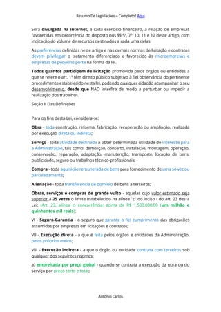 Resumo De Legislações – Completo! Aqui
Antônio Carlos
Será divulgada na internet, a cada exercício financeiro, a relação de empresas
favorecidas em decorrência do disposto nos §§ 5º, 7º, 10, 11 e 12 deste artigo, com
indicação do volume de recursos destinados a cada uma delas
As preferências definidas neste artigo e nas demais normas de licitação e contratos
devem privilegiar o tratamento diferenciado e favorecido às microempresas e
empresas de pequeno porte na forma da lei.
Todos quantos participem de licitação promovida pelos órgãos ou entidades a
que se refere o art. 1º têm direito público subjetivo à fiel observância do pertinente
procedimento estabelecido nesta lei, podendo qualquer cidadão acompanhar o seu
desenvolvimento, desde que NÃO interfira de modo a perturbar ou impedir a
realização dos trabalhos.
Seção II Das Definições
Para os fins desta Lei, considera-se:
Obra - toda construção, reforma, fabricação, recuperação ou ampliação, realizada
por execução direta ou indireta;
Serviço - toda atividade destinada a obter determinada utilidade de interesse para
a Administração, tais como: demolição, conserto, instalação, montagem, operação,
conservação, reparação, adaptação, manutenção, transporte, locação de bens,
publicidade, seguro ou trabalhos técnico-profissionais;
Compra - toda aquisição remunerada de bens para fornecimento de uma só vez ou
parceladamente;
Alienação - toda transferência de domínio de bens a terceiros;
Obras, serviços e compras de grande vulto - aquelas cujo valor estimado seja
superior a 25 vezes o limite estabelecido na alínea "c" do inciso I do art. 23 desta
Lei; (Art. 23, alínea c) concorrência: acima de R$ 1.500.000,00 (um milhão e
quinhentos mil reais);
VI - Seguro-Garantia - o seguro que garante o fiel cumprimento das obrigações
assumidas por empresas em licitações e contratos;
VII - Execução direta - a que é feita pelos órgãos e entidades da Administração,
pelos próprios meios;
VIII - Execução indireta - a que o órgão ou entidade contrata com terceiros sob
qualquer dos seguintes regimes:
a) empreitada por preço global - quando se contrata a execução da obra ou do
serviço por preço certo e total;
 