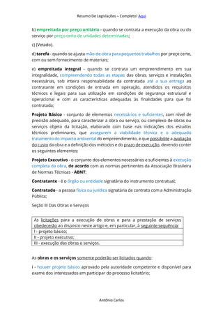 Resumo De Legislações – Completo! Aqui
Antônio Carlos
b) empreitada por preço unitário - quando se contrata a execução da obra ou do
serviço por preço certo de unidades determinadas;
c) (Vetado).
d) tarefa - quando se ajusta mão-de-obra para pequenos trabalhos por preço certo,
com ou sem fornecimento de materiais;
e) empreitada integral - quando se contrata um empreendimento em sua
integralidade, compreendendo todas as etapas das obras, serviços e instalações
necessárias, sob inteira responsabilidade da contratada até a sua entrega ao
contratante em condições de entrada em operação, atendidos os requisitos
técnicos e legais para sua utilização em condições de segurança estrutural e
operacional e com as características adequadas às finalidades para que foi
contratada;
Projeto Básico - conjunto de elementos necessários e suficientes, com nível de
precisão adequado, para caracterizar a obra ou serviço, ou complexo de obras ou
serviços objeto da licitação, elaborado com base nas indicações dos estudos
técnicos preliminares, que assegurem a viabilidade técnica e o adequado
tratamento do impacto ambiental do empreendimento, e que possibilite a avaliação
do custo da obra e a definição dos métodos e do prazo de execução, devendo conter
os seguintes elementos:
Projeto Executivo - o conjunto dos elementos necessários e suficientes à execução
completa da obra, de acordo com as normas pertinentes da Associação Brasileira
de Normas Técnicas - ABNT;
Contratante - é o órgão ou entidade signatária do instrumento contratual;
Contratado - a pessoa física ou jurídica signatária de contrato com a Administração
Pública;
Seção III Das Obras e Serviços
As licitações para a execução de obras e para a prestação de serviços
obedecerão ao disposto neste artigo e, em particular, à seguinte sequência:
I - projeto básico;
II - projeto executivo;
III - execução das obras e serviços.
As obras e os serviços somente poderão ser licitados quando:
I - houver projeto básico aprovado pela autoridade competente e disponível para
exame dos interessados em participar do processo licitatório;
 