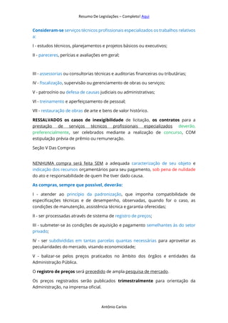 Resumo De Legislações – Completo! Aqui
Antônio Carlos
Consideram-se serviços técnicos profissionais especializados os trabalhos relativos
a:
I - estudos técnicos, planejamentos e projetos básicos ou executivos;
II - pareceres, perícias e avaliações em geral;
III - assessorias ou consultorias técnicas e auditorias financeiras ou tributárias;
IV - fiscalização, supervisão ou gerenciamento de obras ou serviços;
V - patrocínio ou defesa de causas judiciais ou administrativas;
VI - treinamento e aperfeiçoamento de pessoal;
VII - restauração de obras de arte e bens de valor histórico.
RESSALVADOS os casos de inexigibilidade de licitação, os contratos para a
prestação de serviços técnicos profissionais especializados deverão,
preferencialmente, ser celebrados mediante a realização de concurso, COM
estipulação prévia de prêmio ou remuneração.
Seção V Das Compras
NENHUMA compra será feita SEM a adequada caracterização de seu objeto e
indicação dos recursos orçamentários para seu pagamento, sob pena de nulidade
do ato e responsabilidade de quem lhe tiver dado causa.
As compras, sempre que possível, deverão:
I - atender ao princípio da padronização, que imponha compatibilidade de
especificações técnicas e de desempenho, observadas, quando for o caso, as
condições de manutenção, assistência técnica e garantia oferecidas;
II - ser processadas através de sistema de registro de preços;
III - submeter-se às condições de aquisição e pagamento semelhantes às do setor
privado;
IV - ser subdivididas em tantas parcelas quantas necessárias para aproveitar as
peculiaridades do mercado, visando economicidade;
V - balizar-se pelos preços praticados no âmbito dos órgãos e entidades da
Administração Pública.
O registro de preços será precedido de ampla pesquisa de mercado.
Os preços registrados serão publicados trimestralmente para orientação da
Administração, na imprensa oficial.
 