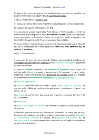 Resumo De Legislações – Completo! Aqui
Antônio Carlos
O sistema de registro de preços será regulamentado por decreto, atendidas as
peculiaridades regionais, observadas as seguintes condições:
I - seleção feita mediante concorrência;
II - estipulação prévia do sistema de controle e atualização dos preços registrados;
III - validade do registro NÃO superior a 1 ano.
A existência de preços registrados NÃO obriga a Administração a firmar as
contratações que deles poderão advir, ficando-lhe facultada a utilização de outros
meios, respeitada a legislação relativa às licitações, sendo assegurado ao
beneficiário do registro preferência em igualdade de condições.
O recebimento de material de valor superior ao limite estabelecido no art. 23 desta
Lei, para a modalidade de convite, deverá ser confiado a uma comissão de, no
mínimo, 3 membros.
Seção VI Das Alienações
A alienação de bens da Administração Pública, subordinada à existência de
interesse público devidamente justificado, será precedida de avaliação e obedecerá
às seguintes normas:
I - quando imóveis, dependerá de autorização legislativa para órgãos da
administração direta e entidades autárquicas e fundacionais, e, para todos,
INCLUSIVE as entidades paraestatais, dependerá de avaliação prévia e de licitação
na modalidade de concorrência, dispensada esta nos seguintes casos:
a) dação em pagamento;
b) doação, permitida EXCLUSIVAMENTE para outro órgão ou entidade da
administração pública, de qualquer esfera de governo, ressalvado o disposto nas
alíneas f, h e i;
c) permuta, por outro imóvel que atenda aos requisitos constantes do inciso X do
art. 24 desta Lei;
d) investidura;
e) venda a outro órgão ou entidade da administração pública, de qualquer esfera
de governo;
f) alienação gratuita ou onerosa, aforamento, concessão de direito real de uso,
locação ou permissão de uso de bens imóveis residenciais construídos, destinados
ou efetivamente utilizados no âmbito de programas habitacionais ou de
regularização fundiária de interesse social desenvolvidos por órgãos ou entidades
da administração pública;
 