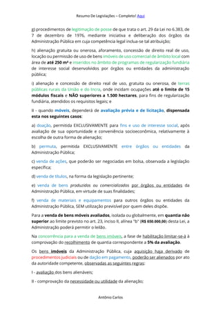 Resumo De Legislações – Completo! Aqui
Antônio Carlos
g) procedimentos de legitimação de posse de que trata o art. 29 da Lei no 6.383, de
7 de dezembro de 1976, mediante iniciativa e deliberação dos órgãos da
Administração Pública em cuja competência legal inclua-se tal atribuição;
h) alienação gratuita ou onerosa, aforamento, concessão de direito real de uso,
locação ou permissão de uso de bens imóveis de uso comercial de âmbito local com
área de até 250 m² e inseridos no âmbito de programas de regularização fundiária
de interesse social desenvolvidos por órgãos ou entidades da administração
pública;
i) alienação e concessão de direito real de uso, gratuita ou onerosa, de terras
públicas rurais da União e do Incra, onde incidam ocupações até o limite de 15
módulos fiscais e NÃO superiores a 1.500 hectares, para fins de regularização
fundiária, atendidos os requisitos legais; e
II - quando móveis, dependerá de avaliação prévia e de licitação, dispensada
esta nos seguintes casos:
a) doação, permitida EXCLUSIVAMENTE para fins e uso de interesse social, após
avaliação de sua oportunidade e conveniência socioeconômica, relativamente à
escolha de outra forma de alienação;
b) permuta, permitida EXCLUSIVAMENTE entre órgãos ou entidades da
Administração Pública;
c) venda de ações, que poderão ser negociadas em bolsa, observada a legislação
específica;
d) venda de títulos, na forma da legislação pertinente;
e) venda de bens produzidos ou comercializados por órgãos ou entidades da
Administração Pública, em virtude de suas finalidades;
f) venda de materiais e equipamentos para outros órgãos ou entidades da
Administração Pública, SEM utilização previsível por quem deles dispõe.
Para a venda de bens móveis avaliados, isolada ou globalmente, em quantia não
superior ao limite previsto no art. 23, inciso II, alínea "b" (R$ 650.000,00) desta Lei, a
Administração poderá permitir o leilão.
Na concorrência para a venda de bens imóveis, a fase de habilitação limitar-se-á à
comprovação do recolhimento de quantia correspondente a 5% da avaliação.
Os bens imóveis da Administração Pública, cuja aquisição haja derivado de
procedimentos judiciais ou de dação em pagamento, poderão ser alienados por ato
da autoridade competente, observadas as seguintes regras:
I - avaliação dos bens alienáveis;
II - comprovação da necessidade ou utilidade da alienação;
 