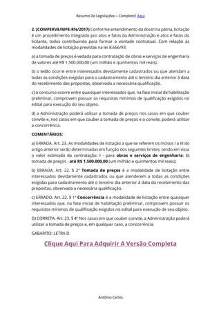 Resumo De Legislações – Completo! Aqui
Antônio Carlos
2. (COMPERVE/MPE-RN/2017) Conforme entendimento da doutrina pátria, licitação
é um procedimento integrado por atos e fatos da Administração e atos e fatos do
licitante, todos contribuindo para formar a vontade contratual. Com relação às
modalidades de licitação previstas na lei 8.666/93,
a) a tomada de preços é vedada para contratação de obras e serviços de engenharia
de valores até R$ 1.500.000,00 (um milhão e quinhentos mil reais).
b) o leilão ocorre entre interessados devidamente cadastrados ou que atendam a
todas as condições exigidas para o cadastramento até o terceiro dia anterior à data
do recebimento das propostas, observada a necessária qualificação.
c) o concurso ocorre entre quaisquer interessados que, na fase inicial de habilitação
preliminar, comprovem possuir os requisitos mínimos de qualificação exigidos no
edital para execução do seu objeto.
d) a Administração poderá utilizar a tomada de preços nos casos em que couber
convite e, nos casos em que couber a tomada de preços e o convite, poderá utilizar
a concorrência.
COMENTÁRIOS:
a) ERRADA. Art. 23. As modalidades de licitação a que se referem os incisos I a III do
artigo anterior serão determinadas em função dos seguintes limites, tendo em vista
o valor estimado da contratação: I - para obras e serviços de engenharia: b)
tomada de preços - até R$ 1.500.000,00 (um milhão e quinhentos mil reais);
b) ERRADA. Art. 22. § 2º Tomada de preços é a modalidade de licitação entre
interessados devidamente cadastrados ou que atenderem a todas as condições
exigidas para cadastramento até o terceiro dia anterior à data do recebimento das
propostas, observada a necessária qualificação.
c) ERRADO. Art. 22. § 1º Concorrência é a modalidade de licitação entre quaisquer
interessados que, na fase inicial de habilitação preliminar, comprovem possuir os
requisitos mínimos de qualificação exigidos no edital para execução de seu objeto.
D) CORRETA. Art. 23. § 4º Nos casos em que couber convite, a Administração poderá
utilizar a tomada de preços e, em qualquer caso, a concorrência.
GABARITO: LETRA D
Clique Aqui Para Adquirir A Versão Completa
 