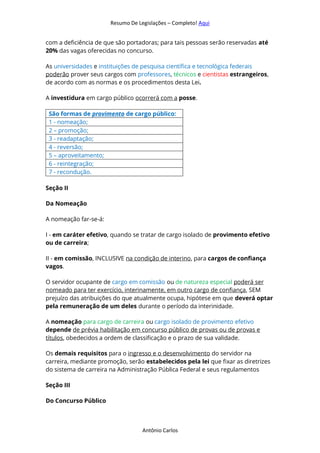 Resumo De Legislações – Completo! Aqui
Antônio Carlos
com a deficiência de que são portadoras; para tais pessoas serão reservadas até
20% das vagas oferecidas no concurso.
As universidades e instituições de pesquisa científica e tecnológica federais
poderão prover seus cargos com professores, técnicos e cientistas estrangeiros,
de acordo com as normas e os procedimentos desta Lei.
A investidura em cargo público ocorrerá com a posse.
São formas de provimento de cargo público:
1 - nomeação;
2 – promoção;
3 - readaptação;
4 - reversão;
5 – aproveitamento;
6 - reintegração;
7 - recondução.
Seção II
Da Nomeação
A nomeação far-se-á:
I - em caráter efetivo, quando se tratar de cargo isolado de provimento efetivo
ou de carreira;
II - em comissão, INCLUSIVE na condição de interino, para cargos de confiança
vagos.
O servidor ocupante de cargo em comissão ou de natureza especial poderá ser
nomeado para ter exercício, interinamente, em outro cargo de confiança, SEM
prejuízo das atribuições do que atualmente ocupa, hipótese em que deverá optar
pela remuneração de um deles durante o período da interinidade.
A nomeação para cargo de carreira ou cargo isolado de provimento efetivo
depende de prévia habilitação em concurso público de provas ou de provas e
títulos, obedecidos a ordem de classificação e o prazo de sua validade.
Os demais requisitos para o ingresso e o desenvolvimento do servidor na
carreira, mediante promoção, serão estabelecidos pela lei que fixar as diretrizes
do sistema de carreira na Administração Pública Federal e seus regulamentos
Seção III
Do Concurso Público
 