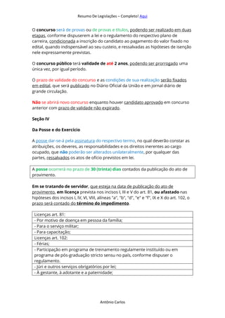 Resumo De Legislações – Completo! Aqui
Antônio Carlos
O concurso será de provas ou de provas e títulos, podendo ser realizado em duas
etapas, conforme dispuserem a lei e o regulamento do respectivo plano de
carreira, condicionada a inscrição do candidato ao pagamento do valor fixado no
edital, quando indispensável ao seu custeio, e ressalvadas as hipóteses de isenção
nele expressamente previstas.
O concurso público terá validade de até 2 anos, podendo ser prorrogado uma
única vez, por igual período.
O prazo de validade do concurso e as condições de sua realização serão fixados
em edital, que será publicado no Diário Oficial da União e em jornal diário de
grande circulação.
Não se abrirá novo concurso enquanto houver candidato aprovado em concurso
anterior com prazo de validade não expirado.
Seção IV
Da Posse e do Exercício
A posse dar-se-á pela assinatura do respectivo termo, no qual deverão constar as
atribuições, os deveres, as responsabilidades e os direitos inerentes ao cargo
ocupado, que não poderão ser alterados unilateralmente, por qualquer das
partes, ressalvados os atos de ofício previstos em lei.
A posse ocorrerá no prazo de 30 (trinta) dias contados da publicação do ato de
provimento.
Em se tratando de servidor, que esteja na data de publicação do ato de
provimento, em licença prevista nos incisos I, III e V do art. 81, ou afastado nas
hipóteses dos incisos I, IV, VI, VIII, alíneas "a", "b", "d", "e" e "f", IX e X do art. 102, o
prazo será contado do término do impedimento.
Licenças art. 81:
- Por motivo de doença em pessoa da família;
- Para o serviço militar;
- Para capacitação;
Licenças art. 102:
- Férias;
- Participação em programa de treinamento regulamente instituído ou em
programa de pós-graduação stricto sensu no país, conforme dispuser o
regulamento.
- Júri e outros serviços obrigatórios por lei;
- À gestante, à adotante e a paternidade;
 