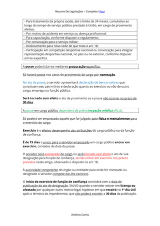 Resumo De Legislações – Completo! Aqui
Antônio Carlos
- Para tratamento da própria saúde, até o limite de 24 meses, cumulativo ao
longo do tempo de serviço público prestado à União, em cargo de provimento
efetivo;
- Por motivo de acidente em serviço ou doença profissional;
- Para capacitação, conforme dispuser o regulamento;
- Por convocação para o serviço militar;
- Deslocamento para nova sede de que trata o art. 18;
- Participação em competição desportiva nacional ou convocação para integrar
representação desportiva nacional, no país ou no exterior, conforme dispuser
em lei específica.
A posse poderá dar-se mediante procuração específica.
Só haverá posse nos casos de provimento de cargo por nomeação.
No ato da posse, o servidor apresentará declaração de bens e valores que
constituem seu patrimônio e declaração quanto ao exercício ou não de outro
cargo, emprego ou função pública.
Será tornado sem efeito o ato de provimento se a posse não ocorrer no prazo de
30 dias.
A posse em cargo público dependerá de prévia inspeção médica oficial.
Só poderá ser empossado aquele que for julgado apto física e mentalmente para
o exercício do cargo.
Exercício é o efetivo desempenho das atribuições do cargo público ou da função
de confiança.
É de 15 dias o prazo para o servidor empossado em cargo público entrar em
exercício, contados da data da posse.
O servidor será exonerado do cargo ou será tornado sem efeito o ato de sua
designação para função de confiança, se não entrar em exercício nos prazos
previstos neste artigo, observado o disposto no art. 18.
À autoridade competente do órgão ou entidade para onde for nomeado ou
designado o servidor compete dar-lhe exercício.
O início do exercício de função de confiança coincidirá com a data de
publicação do ato de designação, SALVO quando o servidor estiver em licença ou
afastado por qualquer outro motivo legal, hipótese em que recairá no 1º dia útil
após o término do impedimento, que não poderá exceder a 30 dias da publicação.
 