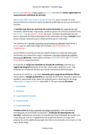 Resumo De Legislações – Completo! Aqui
Antônio Carlos
O início, a suspensão, a interrupção e o reinício do exercício serão registrados no
assentamento individual do servidor.
A promoção NÃO interrompe o tempo de exercício, que é contado no novo
posicionamento na carreira a partir da data de publicação do ato que promover o
servidor.
O servidor que deva ter exercício em outro município em razão de ter sido
removido, redistribuído, requisitado, cedido ou posto em exercício provisório terá,
no mínimo, 10 e, no máximo, 30 dias de prazo, contados da publicação do ato,
para a retomada do efetivo desempenho das atribuições do cargo, incluído nesse
prazo o tempo necessário para o deslocamento para a nova sede.
Na hipótese de o servidor encontrar-se em licença ou afastado legalmente, o
prazo a que se refere este artigo será contado a partir do término do
impedimento.
Os servidores cumprirão jornada de trabalho fixada em razão das atribuições
pertinentes aos respectivos cargos, respeitada a duração máxima do trabalho
semanal de 40 horas e observados os limites mínimo e máximo de 6 horas e 8
horas diárias, respectivamente.
O ocupante de cargo em comissão ou função de confiança submete-se a
regime de integral dedicação ao serviço, observado o disposto no art. 120,
podendo ser convocado sempre que houver interesse da Administração.
Ao entrar em exercício, o servidor nomeado para cargo de provimento efetivo
ficará sujeito a estágio probatório por período de 24 meses, durante o qual a sua
aptidão e capacidade serão objeto de avaliação para o desempenho do cargo,
observados os seguinte fatores: (Vide EMC nº 19), que estipula 36 meses.
I - assiduidade;
II - disciplina;
III - capacidade de iniciativa;
IV - produtividade;
V - responsabilidade.
4 meses antes de findo o período do estágio probatório, será submetida à
homologação da autoridade competente a avaliação do desempenho do
servidor, realizada por comissão constituída para essa finalidade, de acordo com
o que dispuser a lei ou o regulamento da respectiva carreira ou cargo, sem
prejuízo da continuidade de apuração dos fatores enumerados nos incisos I a V do
caput deste artigo.
 