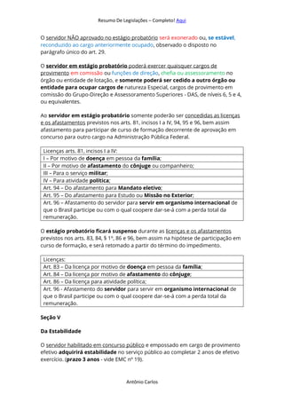 Resumo De Legislações – Completo! Aqui
Antônio Carlos
O servidor NÃO aprovado no estágio probatório será exonerado ou, se estável,
reconduzido ao cargo anteriormente ocupado, observado o disposto no
parágrafo único do art. 29.
O servidor em estágio probatório poderá exercer quaisquer cargos de
provimento em comissão ou funções de direção, chefia ou assessoramento no
órgão ou entidade de lotação, e somente poderá ser cedido a outro órgão ou
entidade para ocupar cargos de natureza Especial, cargos de provimento em
comissão do Grupo-Direção e Assessoramento Superiores - DAS, de níveis 6, 5 e 4,
ou equivalentes.
Ao servidor em estágio probatório somente poderão ser concedidas as licenças
e os afastamentos previstos nos arts. 81, incisos I a IV, 94, 95 e 96, bem assim
afastamento para participar de curso de formação decorrente de aprovação em
concurso para outro cargo na Administração Pública Federal.
Licenças arts. 81, incisos I a IV:
I – Por motivo de doença em pessoa da família;
II – Por motivo de afastamento do cônjuge ou companheiro;
III – Para o serviço militar;
IV – Para atividade política;
Art. 94 – Do afastamento para Mandato eletivo;
Art. 95 – Do afastamento para Estudo ou Missão no Exterior;
Art. 96 – Afastamento do servidor para servir em organismo internacional de
que o Brasil participe ou com o qual coopere dar-se-á com a perda total da
remuneração.
O estágio probatório ficará suspenso durante as licenças e os afastamentos
previstos nos arts. 83, 84, § 1o
, 86 e 96, bem assim na hipótese de participação em
curso de formação, e será retomado a partir do término do impedimento.
Licenças:
Art. 83 – Da licença por motivo de doença em pessoa da família;
Art. 84 – Da licença por motivo de afastamento do cônjuge;
Art. 86 – Da licença para atividade política;
Art. 96 - Afastamento do servidor para servir em organismo internacional de
que o Brasil participe ou com o qual coopere dar-se-á com a perda total da
remuneração.
Seção V
Da Estabilidade
O servidor habilitado em concurso público e empossado em cargo de provimento
efetivo adquirirá estabilidade no serviço público ao completar 2 anos de efetivo
exercício. (prazo 3 anos - vide EMC nº 19).
 