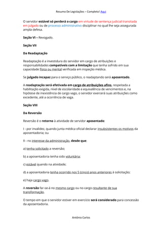 Resumo De Legislações – Completo! Aqui
Antônio Carlos
O servidor estável só perderá o cargo em virtude de sentença judicial transitada
em julgado ou de processo administrativo disciplinar no qual lhe seja assegurada
ampla defesa.
Seção VI – Revogado.
Seção VII
Da Readaptação
Readaptação é a investidura do servidor em cargo de atribuições e
responsabilidades compatíveis com a limitação que tenha sofrido em sua
capacidade física ou mental verificada em inspeção médica.
Se julgado incapaz para o serviço público, o readaptando será aposentado.
A readaptação será efetivada em cargo de atribuições afins, respeitada a
habilitação exigida, nível de escolaridade e equivalência de vencimentos e, na
hipótese de inexistência de cargo vago, o servidor exercerá suas atribuições como
excedente, até a ocorrência de vaga.
Seção VIII
Da Reversão
Reversão é o retorno à atividade de servidor aposentado:
I - por invalidez, quando junta médica oficial declarar insubsistentes os motivos da
aposentadoria; ou
II - no interesse da administração, desde que:
a) tenha solicitado a reversão;
b) a aposentadoria tenha sido voluntária;
c) estável quando na atividade;
d) a aposentadoria tenha ocorrido nos 5 (cinco) anos anteriores à solicitação;
e) haja cargo vago.
A reversão far-se-á no mesmo cargo ou no cargo resultante de sua
transformação.
O tempo em que o servidor estiver em exercício será considerado para concessão
da aposentadoria.
 