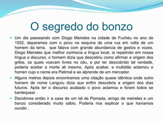 O segredo do bonzo
 Um dia passeando com Diogo Meireles na cidade de Fuchéu no ano de
1552, deparamos com o povo na esquina de uma rua em volta de um
homem da terra, que falava com grande abundancia de gestos e vozes.
Diogo Meireles que melhor conhecia a língua local, ia repetindo em nossa
língua o discurso, o homem dizia que descobriu como afirmar a origem dos
grilos, os quais voavam livres no céu, e por ter descobrido tal verdade,
poderia aceitar a morte ali mesmo. Após acabar, a multidão aclamou o
homen cujo o nome era Patimal e ao alprende de um mercador.
 Alguns metros depois encontramos uma citação quase idêntica onde outro
homem de nome Languru dizia que enfim descobria a origem dos dias
futuros. Após ter o discurso acabado o povo aclamou e foram todos se
bantequear .
 Decidimos então ir a casa de um tal de Pomada, amigo de meireles e um
bonzo considerado muito sábio, Poderia nos esplicar o que haviamos
ouvido .
 