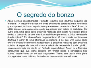 O segredo do bonzo
 Após sermos recepcionados Pomada resumiu sua doutrina seguinte da
maneira : “A virtude e o saber tem duas existências paralelas: uma, no sujeito
que as possui, outra no espírito dos que o ouvem ou contemplam.” Assim, o
sábio seguiu, uma coisa pode existir na opinião sem existir na realidade. De
outro lado, uma coisa pode existir na realidade sem existir na opinião. Disso
ele fez a conclusão de que “das duas realidades paralelas, a única necessária
é a da opinião”. Eis aí a essência do pomadismo. O bonzo havia montado sua
doutrina a partir de uma afirmação verdadeira, a de que uma coisa pode
existir na opinião sem existir na realidade, e existir na realidade sem existir na
opinião. A seguir ele concluil: a única existência necessária é a da opinião.
Isso,era chamado por ele de um “achado especulativo”. Assim eu e Meireles
concluímos que sua teoria consiste em “meter ideias e convicções nos
outros”. Assim como um de seus seguidores, Titané, que usa o jornal para
propagandear suas noticias, fazendo crer que elas são maravilhosas.
 