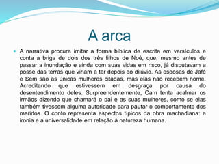 A arca
 A narrativa procura imitar a forma bíblica de escrita em versículos e
conta a briga de dois dos três filhos de Noé, que, mesmo antes de
passar a inundação e ainda com suas vidas em risco, já disputavam a
posse das terras que viriam a ter depois do dilúvio. As esposas de Jafé
e Sem são as únicas mulheres citadas, mas elas não recebem nome.
Acreditando que estivessem em desgraça por causa do
desentendimento deles. Surpreendentemente, Cam tenta acalmar os
irmãos dizendo que chamará o pai e as suas mulheres, como se elas
também tivessem alguma autoridade para pautar o comportamento dos
maridos. O conto representa aspectos típicos da obra machadiana: a
ironia e a universalidade em relação à natureza humana.
 