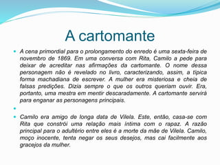 A cartomante
 A cena primordial para o prolongamento do enredo é uma sexta-feira de
novembro de 1869. Em uma conversa com Rita, Camilo a pede para
deixar de acreditar nas afirmações da cartomante. O nome dessa
personagem não é revelado no livro, caracterizando, assim, a típica
forma machadiana de escrever. A mulher era misteriosa e cheia de
falsas predições. Dizia sempre o que os outros queriam ouvir. Era,
portanto, uma mestra em mentir descaradamente. A cartomante servirá
para enganar as personagens principais.

 Camilo era amigo de longa data de Vilela. Este, então, casa-se com
Rita que constrói uma relação mais íntima com o rapaz. A razão
principal para o adultério entre eles é a morte da mãe de Vilela. Camilo,
moço inocente, tenta negar os seus desejos, mas cai facilmente aos
gracejos da mulher.
 