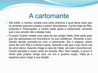 A cartomante
 Até então, o menino recebe uma carta anônima a qual deixa claro que
os amantes estavam prestes a serem descobertos. Camilo foge de Rita,
evitando-a. Preocupada, a mulher pede ajuda a cartomante, temendo
que o seu amado não a deseje mais.
 O jovem Camilo recebe uma carta de seu amigo Vilela. Este pede para
que ele apressasse em encontrá-lo na sua residência. Temendo o pior,
Camilo decide consultar-se com a cartomante. Ela o engana, assim
como fez com Rita e a tantos outros. Garante a ele que o seu futuro era
de amor pleno. Quando chega à casa de Vilela, ele está irreconhecível.
Camilo percebe o corpo caído da amante, Rita. Sem reação, o jovem é
morto pelo próprio amigo com um tiro à queima roupa. Vilela já o
esperava para vingar a sua traição.
 