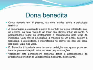 Dona benedita 9
 Conto narrado em 3ª pessoa, faz uma analise sobre a psicologia
feminina.
 A personagem é elaborada a partir do sentido do termo veleidade, que,
no entanto, só será revelado ao leitor nas últimas linhas do conto. A
personalidade fugaz da protagonista é contaminada pelo vírus da
indecisão. Com breves pinceladas, à maneira de um pintor, surgem a
hesitação, a volubilidade, a inconstância no eterno vai, não vai; casa,
não casa; viaja, não viaja.
 D. Benedita é lapidada com tamanha perfeição que quase pode ser
tocada, pressentida pelo leitor em suas pequenas ações.
 Veleidade: esta personagem alegórica define a personalidade da
protagonista: mulher de vontade fraca, hesitante, inconstante.
 