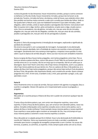 1
1Resumos Literatura Portuguesa
Exames 2011
na boca do grande rio das Amazonas; houve missionários comidos, porque a outros comeram
os bárbaros na ilha dos Aroãs; houve missionários mirrados, porque tais tornaram os da
jornada dos Tocatins, mirrados da fome e da doença, onde tal houve, que andando vinte e dois
dias perdido nas brenhas matou somente a sede com o orvalho que lambia das folhas. Vede se
lhe quadra bem o Notum aruit, quia non habebant humorem! E que sobre mirrados, sobre
afogados, sobre comidos, ainda se vejam pisados e perseguidos dos homens: Conculcatum est!
Não me queixo nem o digo, Senhor, pelos semeadores; só pela seara o digo, só pela seara o
sinto. Para os semeadores, isto são glórias: mirrados sim, mas por amor de vós mirrados;
afogados sim, mas por amor de vós afogados; comidos sim, mas por amor de vós comidos;
pisados e perseguidos sim, mas por amor de vós perseguidos e pisados
Parte II
Na parte II, Vieira dá prosseguimento à introdução da mensagem, explicando o significado da
parábola do semeador.
Ele encerra essa parte II, com a proposição da mensagem. A proposição é uma declaração
simples do assunto abordado, tem a finalidade de mostrar aos ouvintes o tema principal da
mensagem. Geralmente tem uma sentença interrogativa, a resposta à essa questão é o eixo
sobre o qual os tópicos do sermão vão girar. Vieira usa esse recurso com verdadeira maestria:
Nunca na Igreja de Deus houve tantas pregações, nem tantos pregadores como hoje. Pois se
tanto se semeia a palavra de Deus, como é tão pouco o fruto? Não há um homem que em um
sermão entre em si e se resolva, não há um moço que se arrependa, não há um velho que se
desengane. Que é isto? Assim como Deus não é hoje menos omnipotente, assim a sua palavra
não é hoje menos poderosa do que dantes era. Pois se a palavra de Deus é tão poderosa; se a
palavra de Deus tem hoje tantos pregadores, porque não vemos hoje nenhum fruto da palavra
de Deus? Esta, tão grande e tão importante dúvida, será a matéria do sermão. Quero começar
pregando-me a mim. A mim será, e também a vós; a mim, para aprender a pregar; a vós, que
aprendais a ouvir.
Parte III
Vieira finalmente entra no corpo do sermão, fala que existem três agentes na pregação, Deus o
ouvinte e o pregador. Desses três apenas um é responsável pelo sucesso na pregação, o
pregador.
Argumentos:
Não pode ser o ouvinte porque a Palavra de Deus tem o poder de convencer qualquer tipo de
ouvinte:
É tanta a força da divina palavra, que, sem cortar nem despontar espinhos, nasce entre
espinhos. É tanta a força da divina palavra, que, sem arrancar nem abrandar pedras, nasce nas
pedras. Corações embaraçados como espinhos corações secos e duros como pedras, ouvi a
palavra de Deus e tende confiança! Tomai exemplo nessas mesmas pedras e nesses espinhos!
Esses espinhos e essas pedras agora resistem ao semeador do Céu; mas virá tempo em que
essas mesmas pedras o aclamem e esses mesmos espinhos o coroem.
Deus não pode ser o culpado porque Ele é infalível. Essa é uma declaração de fé defendida no
concílio de Tridentino. Vieira usa novamente (como em todo o sermão), a parábola do
semeador para ilustrar a pregação do evangelho comparando-a com o semear. As causas são
terrenas, as pedras, os caminhos, os espinhos. O Céu sempre ajuda sendo com sol ou chuva.
Joana Filipa Calado
 