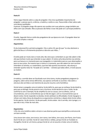 1
1Resumos Literatura Portuguesa
Exames 2011
Parte IV
Vieira segue falando sobre a culpa do pregador. Cita cinco qualidades importantes do
pregador: a pessoa que é, a ciência, a matéria, o estilo e a voz. Passa então a falar sobra cada
uma dessas qualidades.
A pessoa. O pregador prega não apenas aos ouvidos com suas palavras, prega também aos
olhos com suas atitudes. Mas as pessoas são falhas e esse não pode ser o principal problema.
Parte V
O estilo. Segundo Vieira o estilo dos pregadores de sua época era ruim. O pregador deve ter
um estilo simples e natural.
Argumentos:
O céu (natureza) foi o primeiro pregador. Cita o salmo 19, que diz que “os céus declaram a
glória de Deus e o firmamento proclama a obra de suas mãos...”
O estilo pode ser muito claro e muito alto; tão claro que o entendam os que não sabem e tão
alto que tenham muito que entender os que sabem. O rústico acha documentos nas estrelas
para sua lavoura e o mareante para sua navegação e o matemático para as suas observações e
para os seus juízos. De maneira que o rústico e o mareante, que não sabem ler nem escrever
entendem as estrelas; e o matemático, que tem lido quantos escreveram, não alcança a
entender quanto nelas há. Tal pode ser o sermão: -- estrelas que todos vêem, e muito poucos
as medem.
Parte VI
A matéria, o sermão deve ser focalizado num único tema, muitos pregadores pregavam (e
pregam), sobre vários temas diferentes, isso apenas confunde os ouvintes. Fala sobre a
estrutura dos sermões e com domínio do assunto resume a arte homilética:
Há-de tomar o pregador uma só matéria; há-de defini-la, para que se conheça; há-de dividi-la,
para que se distinga; há-de prová-la com a Escritura; há-de declará-la com a razão; há-de
confirmá-la com o exemplo; há-de amplificá-la com as causas, com os efeitos, com as
circunstâncias, com as conveniências que se hão-de seguir, com os inconvenientes que se
devem evitar; há-de responder às dúvidas, há-de satisfazer às dificuldades; há-de impugnar e
refutar com toda a força da eloquência os argumentos contrários; e depois disto há-de colher,
há-de apertar, há-de concluir, há-de persuadir, há-de acabar. Isto é sermão, isto é pregar; e o
que não é isto, é falar de mais alto.
Argumentos:
1.Ele cita uma metáfora sobre a árvore e suas diversas partes que exemplifica a estrutura de
um bom sermão:
Uma árvore tem raízes, tem tronco, tem ramos, tem folhas, tem varas, tem flores, tem frutos.
Assim há-de ser o sermão: há-de ter raízes fortes e sólidas, porque há-de ser fundado no
Evangelho; há-de ter um tronco, porque há-de ter um só assunto e tratar uma só matéria;
Joana Filipa Calado
 