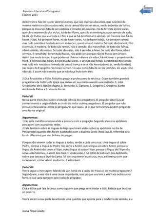 1
1Resumos Literatura Portuguesa
Exames 2011
deste tronco hão-de nascer diversos ramos, que são diversos discursos, mas nascidos da
mesma matéria e continuados nela; estes ramos hão-de ser secos, senão cobertos de folhas,
porque os discursos hão-de ser vestidos e ornados de palavras. Há-de ter esta árvore varas,
que são a repreensão dos vícios; há-de ter flores, que são as sentenças; e por remate de tudo,
há-de ter frutos, que é o fruto e o fim a que se há-de ordenar o sermão. De maneira que há-de
haver frutos, há-de haver flores, há-de haver varas, há-de haver folhas, há-de haver ramos;
mas tudo nascido e fundado em um só tronco, que é uma só matéria. Se tudo são troncos, não
é sermão, é madeira. Se tudo são ramos, não é sermão, são maravilhas. Se tudo são folhas,
não é sermão, são versas. Se tudo são varas, não é sermão, é feixe. Se tudo são flores, não é
sermão, é ramalhete. Serem tudo frutos, não pode ser; porque não há frutos sem árvore.
Assim que nesta árvore, à que podemos chamar «árvore da vida», há-de haver o proveitoso do
fruto, o formoso das flores, o rigoroso das varas, o vestido das folhas, o estendido dos ramos;
mas tudo isto nascido e formado de um só tronco e esse não levantado no ar, senão fundado
nas raízes do Evangelho: Seminare semen. Eis aqui como hão-de ser os sermões, eis aqui como
não são. E assim não é muito que se não faça fruto com eles.
2.Cita Aristóteles e Túlio, filósofos gregos e professores de retórica. Citam também grandes
pregadores da história da Igreja que deixaram sua marca usando esse método: S. João
Crisóstomo, de S. Basílio Magno, S. Bernardo. S. Cipriano, S. Gregório S. Gregório, Santo
António de Pádua e S. Vicente Ferrer.
Parte VII
Nessa parte Vieira fala sobre a falta de ciência dos pregadores. O pregador deve buscar
conhecimento e originalidade ao invés de imitar outros pregadores. O pregador que não
possui ciência apenas imita os pregadores que ouviu, já os que tem ciência podem pregar de
uma forma original.
Argumentos:
1.Faz uma metáfora comparando a pescaria com a pregação. Segundo Vieira os apóstolos
pescavam com as próprias redes.
2.Fala também sobre as línguas de fogo que foram vistas sobre os apóstolos no dia de
Pentecostes quando eles foram baptizados com o Espírito Santo (Atos cap.2), referindo-se a
forma diferente que eles tinham de pregar:
Porque não servem todas as línguas a todos, senão a cada um a sua. Uma língua só sobre
Pedro, porque a língua de Pedro não serve a André; outra língua só sobre André, porque a
língua de André não serve a Filipe; outra língua só sobre Filipe, porque a língua de Filipe não
serve a Bartolomeu, e assim dos mais. E senão vede-o no estilo de cada um dos Apóstolos,
sobre que desceu o Espírito Santo. Só de cinco temos escrituras; mas a diferença com que
escreveram, como sabem os doutos, é admirável.
Parte VIII
Vieira segue a mensagem falando da voz. Seria ela a causa do fracasso de muitos pregadores?
Segundo ele, a voz não é uma causa importante, isso porque uns tem a voz fraca outros a voz
forte, e isso varia também pelo estilo do pregador.
Argumentos:
Cita a Bíblia que fala de Jesus como alguém que prega sem bradar e João Batista que bradava
no deserto.
Vieira encerra essa parte levantando uma questão que aponta para o desfecho do sermão, e a
Joana Filipa Calado
 