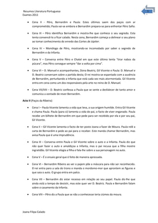 1
1Resumos Literatura Portuguesa
Exames 2011
• Cena II - Pêro, Bernardim e Paula: Estes últimos saem dos paços com ar
comprometido; Paula vai-se embora e Bernardim prepara-se para enfrentar Pêro Safio.
• Cena III – Pêro identifica Bernardim e mostra-lhe que conhece o seu segredo. Esta
tenta convencê-lo a ficar calado. Nesta cena, Bernardim começa a delinear o seu plano
ao tomar conhecimento do enredo das Cortes de Júpiter.
• Cena IV – Monólogo de Pêro, mostrando-se incomodado por saber o segredo de
Bernardim e da Infanta.
• Cena V – Conversa entre Pêro e Chatel em que este último tenta “tirar nabos da
púcara”, mas Pêro consegue sempre “dar a volta por cima”.
• Cena VI – D. Manuel e acompanhantes, Dona Beatriz, Gil Vicente e Paula: D. Manuel e
D. Beatriz conversam sobre a partida desta; O rei mostra-se espantado com a ausência
de Bernardim, perturbando a Infanta que está cada vez mais atormentada. Gil Vicente
entra em cena como um dos responsáveis pela arte no reino de D. Manuel.
• Cena VII/VIII – D. Beatriz confessa a Paula que se sente a desfalecer de tanto amor e
comunica a vontade de rever Bernardim.
Acto II (Paços da Ribeira)
• Cena I – Paula Vicente lamenta a vida que leva, a sua origem humilde. Entra Gil Vicente
e chama Paula. Paula (para si) lamenta a vida do pai, o facto de viver enganado. Paula
recebe um bilhete de Bernardim em que pede para ser recebido por ela e por seu pai,
Gil Vicente.
• Cena II – Gil Vicente lamenta o facto de ter posto Joana a fazer de Moura. Paula relê a
carta de Bernardim e pede ao pai para o receber. Este manda chamar Bernardim, mas
avisa Paula que é uma imprudência.
• Cena III – Conversa entre Paula e Gil Vicente sobre o auto e a Infanta. Paula diz que
não quer fazer o auto e amaldiçoa a Infanta, mas o pai recusa que a filha mostre
ingratidão. Gil Vicente elogia a filha e fala-lhe sobre a sua personagem no auto.
• Cena V – É o ensaio geral que é feito de maneira apressada.
• Cena VI – Bernardim Ribeiro ao ver o pajem põe a máscara para não ser reconhecido.
El-rei entra para a sala do trono e manda o mordomo-mor que aprontem as figuras e
que saia o auto. O grupo entra em palco.
• Cena VII – Bernardim diz estar receoso em relação ao seu papel. Paula diz-lhe que
ainda está a tempo de desistir, mas este quer ver D. Beatriz. Paula e Bernardim falam
sobre o casamento da Infanta.
• Cena VIII – Pêro diz a Paula que se não a conhecesse teria ciúmes da moura.
Joana Filipa Calado
 