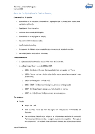 1
1Resumos Literatura Portuguesa
Exames 2011
Amor de Perdição (Camilo Castelo Branco)
Características da novela
• Concentração de episódios conducentes à acção principal e consequente ausência de
episódios colaterais;
• Rapidez do ritmo narrativo;
• Número reduzido de personagens;
• Concentração do espaço e do tempo;
• Quase inexistência de descrição;
• Ausência de digressões;
• Frequência do diálogo como expressão dos momentos de tensão dramática;
• Extensão (menor do que a do romance).
Tempo da história
• A acção decorre nos finais do século XVIII, inicio do século XIX.
• A acção principal dura 6 anos: de 1801 a 1807.
o 1801 – Simão tem 15 anos; Domingos Botelho é corregedor em Viseu;
o 1803 – Teresa escreve a Simão, dizendo-lhe que o seu pai a ameaça de ir para
o convento;
o 1804 – Simão é preso com 18 anos;
o 1805 – 1807 – Simão encontra-se preso, antes de ser degredado;
o 1807 – Simão parte para o degredo, na Índia a 17 de Março;
o 1807 – A 28 de Março, Simão morre e é lançado, ao mar.
Personagens
• Simão
• Nasce em 1784.
• Tem 15 anos, à data de inicio da acção, em 1801; estuda humanidades em
Coimbra.
• Características hereditárias psíquicas e fisionómicas (anúncio do realismo):
“génio sanguinário”, rebeldia e coragem, inconformismo político – herança de
seu tio paterno, Luís Botelho (que matara um homem, em defesa de seu irmão
Joana Filipa Calado
 