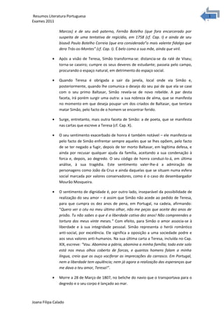 1
1Resumos Literatura Portuguesa
Exames 2011
Marcos) e de seu avô paterno, Fernão Botelho (que fora encarcerado por
suspeita de uma tentativa de regicídio, em 1758 (cf. Cap. I) e ainda de seu
bisavô Paulo Botelho Correia (que era considerado”o mais valente fidalgo que
dera Trás-os-Montes” (cf. Cap. I). É belo como a sua mãe, ainda que viril.
• Após a visão de Teresa, Simão transforma-se: distancia-se da ralé de Viseu;
torna-se caseiro; cumpre os seus deveres de estudante; passeia pelo campo,
procurando o espaço natural, em detrimento do espaço social.
• Quando Teresa é obrigada a sair da janela, local onde via Simão e,
posteriormente, quando lhe comunica o desejo do seu pai de que ela se case
com o seu primo Baltasar, Simão revela-se de novo rebelde. A par desta
faceta, irá porém surgir uma outra: a sua nobreza de alma, que se manifesta
no momento em que deseja poupar um dos criados de Baltasar, que tentara
matar Simão, pelo facto de o homem se encontrar ferido.
• Surge, entretanto, mais outra faceta de Simão: a de poeta, que se manifesta
nas cartas que escreve a Teresa (cf. Cap. X).
• O seu sentimento exacerbado de honra é também notável – ele manifesta-se
pelo facto de Simão enfrentar sempre aqueles que se lhes opõem, pelo facto
de se ter negado a fugir, depois de ter morto Baltasar, em legítima defesa, e
ainda por recusar qualquer ajuda da família, aceitando a sua condenação à
forca e, depois, ao degredo. O seu código de honra conduzi-lo-á, em última
análise, à sua tragédia. Este sentimento valer-lhe-á a admiração de
personagens como João da Cruz e ainda daquelas que se situam numa esfera
social marcada por valores conservadores, como é o caso do desembargador
Mourão Mosqueira.
• O sentimento de dignidade é, por outro lado, inseparável da possibilidade de
realização do seu amor – é assim que Simão não acede ao pedido de Teresa,
para que cumpra os dez anos de pena, em Portugal, na cadeia, afirmando:
“Quero ver o céu no meu último olhar, não me peças que aceite dez anos de
prisão. Tu não sabes o que é a liberdade cativa dez anos! Não compreendes a
tortura dos meus vinte meses.” Com efeito, para Simão o amor associa-se à
liberdade e à sua integridade pessoal. Simão representa o herói romântico
anti-social, por excelência. Ele significa a oposição a uma sociedade podre e
aos seus valores anti-humanos. Na sua última carta a Teresa, incluída no Cap.
XIX, escreve: “Vou. Abomina a pátria, abomina a minha família; todo este solo
está nos meus olhos coberto de forcas, e quantos homens falam a minha
língua, creio que os ouço vociferar as imprecações do carrasco. Em Portugal,
nem a liberdade tem opulência; nem já agora a realização das esperanças que
me dava o teu amor, Teresa!”.
• Morre a 28 de Março de 1807, no beliche do navio que o transportava para o
degredo e o seu corpo é lançado ao mar.
Joana Filipa Calado
 