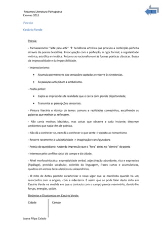 1
1Resumos Literatura Portuguesa
Exames 2011
Poesia
Cesário Verde
Poesia:
- Parnasianismo: “arte pela arte”  Tendência artística que procura a confecção perfeita
através da poesia descritiva. Preocupação com a perfeição, o rigor formal, a regularidade
métrica, estrófica e rimática. Retorno ao racionalismo e às formas poéticas clássicas. Busca
da impessoalidade e da impassibilidade.
- Impressionismo:
• Acumula pormenores das sensações captadas e recorre às sinestesias.
• As palavras antecipam a simbolismo.
- Poeta-pintor:
• Capta as impressões da realidade que o cerca com grande objectividade;
• Transmite as percepções sensoriais.
- Pintura literária e rítmica de temas comuns e realidades comezinhas, escolhendo as
palavras que melhor os reflectem.
- Não canta motivos idealistas, mas coisas que observa a cada instante; descreve
ambientes que nada têm de poético.
- Não dá a conhecer-se, nem dá a conhecer o que sente -> oposto ao romantismo
- Recorre raramente à subjectividade -> imaginação transfiguradora
- Poesia do quotidiano: nasce da impressão que o “fora” deixa no “dentro” do poeta
- Interesse pelo conflito social do campo e da cidade.
- Nível morfossintáctico: expressividade verbal, adjectivação abundante, rica e expressiva
(hipálage), precisão vocabular, colorido da linguagem, frases curtas e acumulativas,
quadras em versos decassilábicos ou alexandrinos.
- O mito de Anteu permite caracterizar o novo vigor que se manifesta quando há um
reencontro com a origem, com a mãe-terra. É assim que se pode falar deste mito em
Cesário Verde na medida em que o contacto com o campo parece reanimá-lo, dando-lhe
forças, energias, saúde.
Binómios e Dicotomias em Cesário Verde:
Cidade Campo
Joana Filipa Calado
 