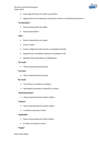 1
1Resumos Literatura Portuguesa
Exames 2011
• Capturação de factos sem referir causa/efeito
• Opção pelas formas impessoais, construções nominais e sinestesias (materializar o
- “Cristalizações”:
• Poema representativo da cidade
• Poesia do quotidiano
- “Nós”:
• Poema representativo do campo
• Crítica à cidade
• Campo: refúgio dos males da vida e recordação da família.
• Oposição entre sociedades industriais e sociedades rurais
• Oposição entre proprietários e trabalhadores
- “De Tarde”
• Poema representativo do campo
- “Em Petiz”
• Poema representativo do campo
-“De Tarde”
• Tom irónico em relação aos citadinos
• Recordação do passado: companheira e campo
- “Deslumbramentos”
• Poema representativo da mulher citadina
- “Vaidosa”
• Poema representativo da mulher citadina
• A mulher arrasta para a morte
- “Esplêndida”
• Poema representativo da mulher citadina
• A mulher arrasta para a morte
- “Frígida”
Joana Filipa Calado
 
