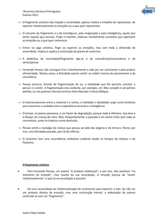 1
1Resumos Literatura Portuguesa
Exames 2011
→ O fingimento artístico não impede a sinceridade, apenas implica o trabalho de representar, de
exprimir intelectualmente as emoções ou o que quer representar.
→ O conceito de fingimento é o de transfigurar, pela imaginação e pela inteligência, aquilo que
sente naquilo que escreve. Fingir é inventar, elaborar mentalmente conceitos que exprimem
as emoções ou o que quer comunicar.
→ Entrar no jogo artístico, fingir ao exprimir as emoções, mas com toda a dimensão de
sinceridade, implica e explica a construção da poesia de ortónimo.
→ A dialéctica da sinceridade/fingimento liga-se à da consciência/inconsciência e do
sentir/pensar.
→ Fernando Pessoa não consegue fruir instintivamente a vida por ser consciente e pela própria
efemeridade. Muitas vezes, a felicidade parece existir na ordem inversa do pensamento e da
consciência.
→ Pessoa procura, através da fragmentação do eu, a totalidade que lhe permita conciliar o
pensar e o sentir. A fragmentação esta evidente, por exemplo, em Meu coração é um pórtico
partido, ou nos poemas interseccionistas Hora Absurda e Chuva Obliqua.
→ O interseccionismo entre o material e o sonho, a realidade e idealidade surge como tentativa
para encontrar a unidade entre a experiência sensível e a inteligência.
→ O tempo, na poesia pessoana, é um factor de degradação, porque tudo é efémero. Isso leva-o
a desejar ser criança de novo. Mas, frequentemente, o passado é um sonho inútil, pois nada se
concretizou, antes se traduziu numa desilusão.
→ Pessoa sente a nostalgia da criança que passou ao lado das alegrias e da ternura. Chora, por
isso, uma felicidade passada, para lá da infância.
→ O ortónimo tem uma ascendência simbolista evidente desde os tempos de Orpheu e do
Paulismo.
O fingimento artístico
• Para Fernando Pessoa, um poema “é produto intelectual”, e por isso, não acontece “no
momento da emoção”, mas resulta da sua recordação. A emoção precisa de “existir
intelectualmente”, o que só na recordação é possível.
• Há uma necessidade da intelectualização do sentimento para exprimir a arte. Ao não ser
um produto directo da emoção, mas uma construção mental, a elaboração do poema
confunde-se com um “fingimento”.
Joana Filipa Calado
 