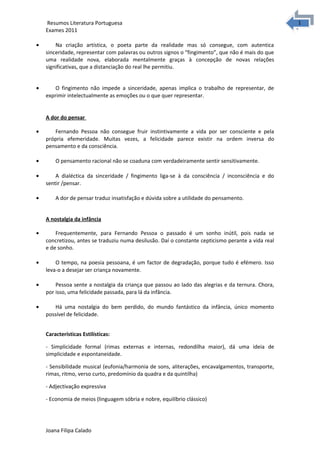 1
1Resumos Literatura Portuguesa
Exames 2011
• Na criação artística, o poeta parte da realidade mas só consegue, com autentica
sinceridade, representar com palavras ou outros signos o “fingimento”, que não é mais do que
uma realidade nova, elaborada mentalmente graças à concepção de novas relações
significativas, que a distanciação do real lhe permitiu.
• O fingimento não impede a sinceridade, apenas implica o trabalho de representar, de
exprimir intelectualmente as emoções ou o que quer representar.
A dor do pensar
• Fernando Pessoa não consegue fruir instintivamente a vida por ser consciente e pela
própria efemeridade. Muitas vezes, a felicidade parece existir na ordem inversa do
pensamento e da consciência.
• O pensamento racional não se coaduna com verdadeiramente sentir sensitivamente.
• A dialéctica da sinceridade / fingimento liga-se à da consciência / inconsciência e do
sentir /pensar.
• A dor de pensar traduz insatisfação e dúvida sobre a utilidade do pensamento.
A nostalgia da infância
• Frequentemente, para Fernando Pessoa o passado é um sonho inútil, pois nada se
concretizou, antes se traduziu numa desilusão. Daí o constante cepticismo perante a vida real
e de sonho.
• O tempo, na poesia pessoana, é um factor de degradação, porque tudo é efémero. Isso
leva-o a desejar ser criança novamente.
• Pessoa sente a nostalgia da criança que passou ao lado das alegrias e da ternura. Chora,
por isso, uma felicidade passada, para lá da infância.
• Há uma nostalgia do bem perdido, do mundo fantástico da infância, único momento
possível de felicidade.
Características Estilísticas:
- Simplicidade formal (rimas externas e internas, redondilha maior), dá uma ideia de
simplicidade e espontaneidade.
- Sensibilidade musical (eufonia/harmonia de sons, aliterações, encavalgamentos, transporte,
rimas, ritmo, verso curto, predomínio da quadra e da quintilha)
- Adjectivação expressiva
- Economia de meios (linguagem sóbria e nobre, equilíbrio clássico)
Joana Filipa Calado
 