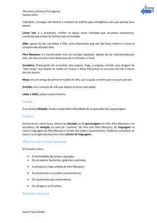 1
1Resumos Literatura Portuguesa
Exames 2011
impróprio, consegue até mesmo a simpatia do público pela inteligência com que planeja seus
passos.
Lianor Vaz: é a alcoviteira, mulher na época assim chamada que arrumava casamentos,
revelando que a base da família está corrompida.
Mãe: apesar de dar conselhos à filha, acha importante que ela não fique solteira e torna-se
cúmplice das atitudes dela.
Pêro Marques: é o marido bobo mas um lavrador abastado. Apesar de ser ridicularizado por
Inês, ele casa-se como ela e deixa que ela o maltrate e o traía.
Escudeiro: Preocupado em encontrar uma esposa, finge, e engana, criando uma imagem de
"bom moço" que depois se revela um tirano, e deixa Inês presa na sua casa mas ele é morto
por um mouro.
Moço: era um amigo do primeiro marido de Inês, que o ajuda a mentir para se casar com ela.
Ermitão: era o amante de Inês que depois se torna num padre.
Latão e Vidal: judeus casamenteiros.
Tempo
É um tempo dilatado, tendo o espectador dificuldade de se aperceber da sua passagem
Cómico
Encontramos, nesta farsa, cómico de situação ou de personagem em Inês, Pêro Marquez e no
escudeiro; de situação na cena de ‘’namoro’’ de Inês com Pêro Marquez; de linguagem na
carta e linguagem de Pêro Marque e na fala dos judeus casamenteiros. Podemos considerar as
rezas e as pragas (esconjuros) como cómico de linguagem.
Objectivo da crítica vicentina
Gil Vicente critica:
• A mentalidade das jovens raparigas;
• Os escudeiros fanfarrões, galantes e pelintras;
• A selvajaria e ingenuidade de Pêro Marquez;
• As alcoviteiras e os judeus casamenteiros;
• Os casamentos por conveniência;
• Os clérigos e os Ermitões.
Estrutura da peça
Joana Filipa Calado
 